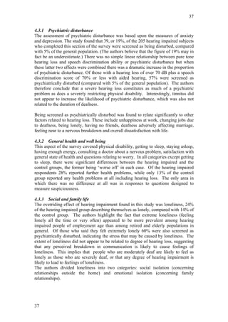 37


4.3.1 Psychiatric disturbance
The assessment of psychiatric disturbance was based upon the measures of anxiety
and depression. The study found that 39, or 19%, of the 205 hearing impaired subjects
who completed this section of the survey were screened as being disturbed, compared
with 5% of the general population. (The authors believe that the figure of 19% may in
fact be an underestimate.) There was no simple linear relationship between pure tone
hearing loss and speech discrimination ability or psychiatric disturbance but when
these latter two effects were combined there was a dramatic increase in the proportion
of psychiatric disturbance. Of those with a hearing loss of over 70 dB plus a speech
discrimination score of 70% or less with aided hearing, 57% were screened as
psychiatrically disturbed (compared with 5% of the general population). The authors
therefore conclude that a severe hearing loss constitutes as much of a psychiatric
problem as does a severely restricting physical disability. Interestingly, tinnitus did
not appear to increase the likelihood of psychiatric disturbance, which was also not
related to the duration of deafness.

Being screened as psychiatrically disturbed was found to relate significantly to other
factors related to hearing loss. These include unhappiness at work, changing jobs due
to deafness, being lonely, having no friends, deafness adversely affecting marriage,
feeling near to a nervous breakdown and overall dissatisfaction with life.

4.3.2 General health and well being
This aspect of the survey covered physical disability, getting to sleep, staying asleep,
having enough energy, consulting a doctor about a nervous problem, satisfaction with
general state of health and questions relating to worry. In all categories except getting
to sleep, there were significant differences between the hearing impaired and the
control groups, the former being ‘worse off’ in each case. Of the hearing impaired
respondents 28% reported further health problems, while only 13% of the control
group reported any health problems at all including hearing loss. The only area in
which there was no difference at all was in responses to questions designed to
measure suspiciousness.

4.3.3 Social and family life
The overriding effect of hearing impairment found in this study was loneliness, 24%
of the hearing impaired group describing themselves as lonely, compared with 14% of
the control group. The authors highlight the fact that extreme loneliness (feeling
lonely all the time or very often) appeared to be more prevalent among hearing
impaired people of employment age than among retired and elderly populations in
general. Of those who said they felt extremely lonely 60% were also screened as
psychiatrically disturbed, indicating the stress that may be caused by loneliness. The
extent of loneliness did not appear to be related to degree of hearing loss, suggesting
that any perceived breakdown in communication is likely to cause feelings of
loneliness. This implies that people who are moderately deaf are likely to feel as
lonely as those who are severely deaf, or that any degree of hearing impairment is
likely to lead to feelings of loneliness.
The authors divided loneliness into two categories: social isolation (concerning
relationships outside the home) and emotional isolation (concerning family
relationships).




37
 