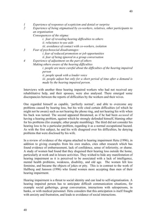 40



1      Experience of responses of scepticism and denial or surprise
2      Experience of being stigmatised by co-workers, relatives, other participants to
       an organisation
       Consequences of the stigma:
              i. fear of revealing hearing difficulties to others
              ii. reluctance to use aids
              iii. avoidance of contact with co-workers, isolation
3      Fear of psychosocial disadvantages:
              i. fear of reduced promotion or job opportunities
              ii. fear of being ignored in a group conversation
4      Experience of adjustment on the part of others
       Making others aware of the hearing difficulties
              i. people are more careful about the difficulties of the hearing impaired
              person
              ii. people speak with a louder voice
              iii. people adjust but only for a short period of time after a demand is
              made by the hearing impaired person.

Interviews with another three hearing impaired workers who had not received any
rehabilitative help, and their spouses, were also analysed. There emerged some
discrepancies between the reports of difficulties by the workers and their wives.

One regarded himself as capable, ‘perfectly normal’, and able to overcome any
problems caused by hearing loss, but his wife cited certain difficulties (of which he
might not be aware) such as not hearing the phone ring, and not hearing his wife when
his back was turned. The second appeared threatened, as if he had been accused of
having a hearing problem, against which he strongly defended himself, blaming other
for his problems (for example, other people mumbling). The third did not consider his
hearing loss to be a particular problem, regarding it as a normal occupational hazard.
As with the first subject, he and his wife disagreed over his difficulties, he denying
problems that were disclosed by his wife.

In a review of evidence of the stigma attached to hearing impairment Hetu (1996), in
addition to giving examples from his own studies, cites other research which has
found evidence of embarrassment, lack of confidence, sense of inferiority, or shame.
A study of women had found that they disguised their hearing loss outside the home,
particularly at work and in leisure activities. They wished to hide any manifestation of
hearing impairment as it is perceived to be associated with a lack of intelligence,
mental health problems, weakness, disability, and old age. The women felt less
feminine, and became the objects of jokes or pity. This is in contrast to the work of
Hallberg and Jansson (1996) who found women more accepting than men of their
hearing impairment.

Hearing impairment is a threat to social identity and can lead to self-stigmatisation. A
hearing impaired person has to anticipate difficult communication situations, for
example social gatherings, group conversation, interactions with salespersons, in
banks, or with medical personnel. Hetu considers that this anticipation is itself fraught
with anxiety and frustration, and leads to avoidance of social interactions.



40
 