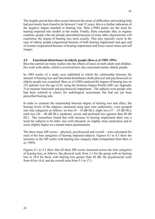 41


The lengthy period that often occurs between the onset of difficulties and seeking help
had previously been found to be between 5 and 15 years; this is a further indication of
the negative stigma attached to hearing loss. Hetu (1996) points out the need for
hearing impaired role models in the media. Finally, Hetu concludes that, as stigmas
combine, people who are already discredited because of some other characteristic will
experience the stigma of hearing loss more acutely. This may typically occur in the
case of elderly people (stigmatised because of both hearing impairment and age) and
of women (stigmatised because of hearing impairment and lower social status and self
image).


4.5    Functional disturbance in elderly people (Bess et al 1989, 1991)
Bess has carried out many studies into the effects of noise on both adults and children.
His work with adults, which is reviewed here, has concerned mainly elderly people.

In 1989 results of a study were published in which the relationship between the
amount of hearing loss and functional disturbance (both physical and psychosocial) in
elderly people was examined. Bess at al (1989) analysed the impact of hearing loss on
153 patients over the age of 65, using the Sickness Impact Profile (SIP, see Appendix
3) to measure functional and psychosocial impairment. The subjects were people who
had been referred to clinics for audiological assessment, but had not yet been
prescribed hearing aids.

In order to examine the relationship between degree of hearing loss and effect, the
hearing levels of the subjects, measured using pure tone audiometry, were grouped
into four categories as follows: no loss (0 – 16 dB HL); slight loss (17 – 25 dB HL);
mild loss (26 – 40 dB HL); moderate, severe and profound loss (greater than 40 dB
HL). The researchers found that with increase in hearing impairment there was a
trend for subjects to be older, less well educated, on slightly more medication and to
score slightly higher on a mental status questionnaire.

The three mean SIP scores – physical, psychosocial and overall – were calculated for
each of the four categories of hearing impaired subjects. Figures 4.1 to 4.3 show the
increases in the SIP scales with hearing loss category (data extrapolated from Bess et
al, 1989).

Figures 4.1 to 4.3 show that all three SIP scores increased across the four categories
of hearing loss, as follows: the physical scale from 3.3 for the group with no hearing
loss to 18.9 for those with hearing loss greater than 40 dB; the psychosocial scale
from 4.0 to 16.8; and the overall scale from 5.3 to 17.1.




41
 