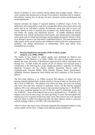 47


Denial of deafness is more common among elderly than younger people. There is
some evidence that hearing loss in old age is not related to loneliness, but to isolation.
Nevertheless, hearing loss in old age can have extremely serious psychological and
social implications.

Rutman considers the impact of acquired deafness at different stages of life. For
adolescents and young adults it may have considerable effects upon career choice and
goals, and on an individual’s identity development which may lead to lower self
esteem. Denial in order to maintain peer acceptance may further depress self esteem
and hinder the coping and adjustment process. In middle adulthood hearing
impairment may disrupt professional achievements and interpersonal relationships;
career goals may be ruined and marriages and friendships threatened. Denial is likely
in an attempt to preserve the individual’s established lifestyle. The main problems for
older people are the social isolation and withdrawal which result from communication
problems, and further deterioration in relationships which may follow from
misattributions of senility.


4.7     Hearing impairment and quality of life of elderly people
        (Mulrow et al, 1990a, 1990b)
The results of two studies on elderly people were published by Mulrow and
colleagues in 1990 (Mulrow et al 1990a, 1990b). The aims of both studies were to
identify the types and extent of dysfunction experienced by elderly individuals with
hearing loss. In both studies the quality of life of subjects was assessed using a
combination of the following five scales (briefly described in Appendix 3): Hearing
Handicap Inventory for the Elderly (HHIE), Quantified Denver Scale of
Communication Function (QDS), Short Portable Memory Status Questionnaire
(SPMSQ), Geriatric Depression Scale (GDS) and Self Evaluation of Life Function
(SELF).

The first study (Mulrow et al, 1990a) involved 204 subjects, of whom 106 were
hearing impaired (defined fairly crudely initially as having a better ear threshold of 40
dB or more at 2000 Hz). The subjects were almost all male, and were non hearing
aids users who had been referred to audiology clinics. Of the hearing impaired
subjects, 60% were subsequently found to have minimal hearing loss (< 40 dB HL);
32% to have moderate hearing loss (41-55 dB HL); and 8% moderately severe loss
(56-70 dB HL). None of the subjects had severe to profound loss (> 70 dB HL). All
subjects were over 64 years of age, the mean age being 71 years. The individuals with
hearing loss were in general found to be older, more often retired, less well educated
and more likely to suffer from depression than the other subjects, which is consistent
with the findings of Bess et al (1989; 1991) described above.

Table 4.6 shows the mean scores of hearing impaired and unimpaired subjects on the
various quality of life scales. A higher score indicates greater dysfunction.




47
 