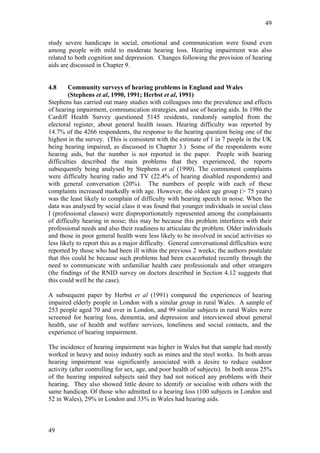 49


study severe handicaps in social, emotional and communication were found even
among people with mild to moderate hearing loss. Hearing impairment was also
related to both cognition and depression. Changes following the provision of hearing
aids are discussed in Chapter 9.


4.8     Community surveys of hearing problems in England and Wales
        (Stephens et al, 1990, 1991; Herbst et al, 1991)
Stephens has carried out many studies with colleagues into the prevalence and effects
of hearing impairment, communication strategies, and use of hearing aids. In 1986 the
Cardiff Health Survey questioned 5145 residents, randomly sampled from the
electoral register, about general health issues. Hearing difficulty was reported by
14.7% of the 4266 respondents, the response to the hearing question being one of the
highest in the survey. (This is consistent with the estimate of 1 in 7 people in the UK
being hearing impaired, as discussed in Chapter 3.) Some of the respondents wore
hearing aids, but the number is not reported in the paper. People with hearing
difficulties described the main problems that they experienced, the reports
subsequently being analysed by Stephens et al (1990). The commonest complaints
were difficulty hearing radio and TV (22.4% of hearing disabled respondents) and
with general conversation (20%). The numbers of people with each of these
complaints increased markedly with age. However, the oldest age group (> 75 years)
was the least likely to complain of difficulty with hearing speech in noise. When the
data was analysed by social class it was found that younger individuals in social class
I (professional classes) were disproportionately represented among the complainants
of difficulty hearing in noise; this may be because this problem interferes with their
professional needs and also their readiness to articulate the problem. Older individuals
and those in poor general health were less likely to be involved in social activities so
less likely to report this as a major difficulty. General conversational difficulties were
reported by those who had been ill within the previous 2 weeks; the authors postulate
that this could be because such problems had been exacerbated recently through the
need to communicate with unfamiliar health care professionals and other strangers
(the findings of the RNID survey on doctors described in Section 4.12 suggests that
this could well be the case).

A subsequent paper by Herbst et al (1991) compared the experiences of hearing
impaired elderly people in London with a similar group in rural Wales. A sample of
253 people aged 70 and over in London, and 99 similar subjects in rural Wales were
screened for hearing loss, dementia, and depression and interviewed about general
health, use of health and welfare services, loneliness and social contacts, and the
experience of hearing impairment.

The incidence of hearing impairment was higher in Wales but that sample had mostly
worked in heavy and noisy industry such as mines and the steel works. In both areas
hearing impairment was significantly associated with a desire to reduce outdoor
activity (after controlling for sex, age, and poor health of subjects). In both areas 25%
of the hearing impaired subjects said they had not noticed any problems with their
hearing. They also showed little desire to identify or socialise with others with the
same handicap. Of those who admitted to a hearing loss (100 subjects in London and
52 in Wales), 29% in London and 33% in Wales had hearing aids.



49
 