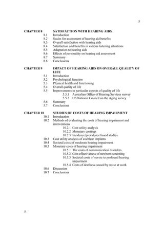 5


CHAPTER 8          SATISFACTION WITH HEARING AIDS
            8.1    Introduction
            8.2    Scales for assessment of hearing aid benefits
            8.3    Overall satisfaction with hearing aids
            8.4    Satisfaction and benefits in various listening situations
            8.5    Adaptation to hearing aids
            8.6    Effects of personality on hearing aid assessment
            8.7    Summary
            8.8    Conclusions

CHAPTER 9          IMPACT OF HEARING AIDS ON OVERALL QUALITY OF
                   LIFE
            5.1    Introduction
            5.2    Psychological function
            5.3    Physical health and functioning
            5.4    Overall quality of life
            5.5    Improvements in particular aspects of quality of life
                          5.5.1 Australian Office of Hearing Services survey
                          5.5.2 US National Council on the Aging survey
            5.6    Summary
            5.7    Conclusions

CHAPTER 10         STUDIES OF COSTS OF HEARING IMPAIRMENT
          10.1     Introduction
          10.2     Methods of evaluating the costs of hearing impairment and
                   interventions
                          10.2.1 Cost utility analysis
                          10.2.2 Monetary costings
                          10.2.3 Incidence/prevalence based studies
            10.3   Cost utility analysis of cochlear implants
            10.4   Societal costs of moderate hearing impairment
            10.5   Monetary costs of hearing impairment
                          10.5.1 The costs of communication disorders
                          10.5.2 Cost effectiveness of newborn screening
                          10.5.3 Societal costs of severe to profound hearing
                                   impairment
                          10.5.4 Costs of deafness caused by noise at work
            10.6   Discussion
            10.7   Conclusions




5
 