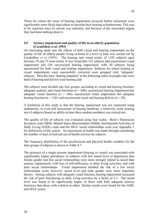 50


Those for whom the onset of hearing impairment occurred before retirement were
significantly more likely than others to describe their hearing as bothersome. This was
to be expected since its advent was untimely, and because of the associated stigma
they had done nothing about it.


4.9     Sensory impairment and quality of life in an elderly population
        (Carabellese et al, 1993)
An interesting study into the effects of both visual and hearing impairment on the
quality of life of elderly people living at home in a town in Italy was carried out by
Carabellese et al (1993). The hearing and visual acuity of 1192 subjects aged
between 70 and 75 were tested. It was found that 131 subjects had uncorrected visual
impairment and 126 uncorrected hearing impairment, with 20 subjects being
uncorrected for both visual and hearing impairment. Subjects for whom hearing or
visual impairments were successfully corrected were grouped with ‘adequate’
subjects. Thus the term ‘hearing impaired’ in the following refers to people who were
hard of hearing and did not wear hearing aids.

The subjects were divided into four groups, according to visual and hearing function:
adequate auditory and visual functions (n = 948); uncorrected hearing impairment but
adequate visual function (n = 106); uncorrected visual impairment but adequate
hearing function (n = 118); and uncorrected visual and hearing deficits (n = 20).

A limitation of this study is that the hearing impairment was not measured using
audiometry, or even self assessment of hearing handicap; a relatively crude hearing
test of subjects (based on ability to hear three random numbers) was carried out.

The quality of life of subjects was evaluated using four scales: Beck’s Depression
Inventory scale (BDI), Mental Status Questionnaire (MSQ), Instrumental Activities of
Daily Living (IADL) scale and the SELF social relationships scale (see Appendix 3
for definitions of the scales). An assessment of health was made through considering
the number of days in bed and use of health services by subjects.

The frequency distribution of the psychosocial and physical health variables for the
four groups of subjects is shown in Table 4.7.

The presence of a single sensory impairment (hearing or visual) was associated with
significantly higher prevalence of subjects with low mood level or depression (but
female gender and few social relationships were more strongly related to mood than
sensory impairment); with loss of self-sufficiency in daily living activities; and with
poor social relationships. Visual impairment doubled the risk of a low social
relationships score, however, mood level and male gender were more important
factors. Among subjects with adequate visual function, hearing impairment increased
the risk of poor functioning in daily living activities by a factor of 2.1. The mood
level was found to be significantly higher in those with both adequate sensory
functions than those with a deficit in either. Similar results were found for the IADL
and SELF scores.




50
 