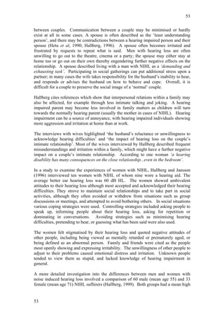53


between couples. Communication between a couple may be minimised or hardly
exist at all in some cases. A spouse is often described as the ‘least understanding
person’, and there may be contradictions between a hearing impaired person and their
spouse (Hetu et al, 1990; Hallberg, 1996). A spouse often becomes irritated and
frustrated by requests to repeat what is said. Men with hearing loss are often
unwilling to go out to the theatre, cinema or a party; the spouse may either stay at
home too or go out on their own thereby engendering further negative effects on the
relationship. A spouse described living with a man with NIHL as a ‘demanding and
exhausting task’. Participating in social gatherings can put additional stress upon a
partner; in many cases the wife takes responsibility for the husband’s inability to hear,
and responds or advises the husband on how to behave and cope. Overall, it is
difficult for a couple to preserve the social image of a ‘normal’ couple.

Hallberg cites references which show that interpersonal relations within a family may
also be affected, for example through less intimate talking and joking. A hearing
impaired parent may become less involved in family matters as children will turn
towards the normally hearing parent (usually the mother in cases of NIHL). Hearing
impairment can be a source of annoyance, with hearing impaired individuals showing
more aggression and irritation at home than at work.

The interviews with wives highlighted ‘the husband’s reluctance or unwillingness to
acknowledge hearing difficulties’ and ‘the impact of hearing loss on the couple’s
intimate relationship’. Most of the wives interviewed by Hallberg described frequent
misunderstandings and irritation within a family, which might have a further negative
impact on a couple’s intimate relationship. According to one woman ‘a hearing
disability has many consequences on the close relationship...even in the bedroom’.

In a study to examine the experiences of women with NIHL, Hallberg and Jansson
(1996) interviewed ten women with NIHL of whom nine wore a hearing aid. The
average better ear hearing loss was 60 dB HL. The women showed ambivalent
attitudes to their hearing loss although most accepted and acknowledged their hearing
difficulties. They strove to maintain social relationships and to take part in social
activities, although they often avoided or withdrew from situations such as group
discussions or meetings, and attempted to avoid bothering others. In social situations
various coping strategies were used. Controlling strategies included asking people to
speak up, informing people about their hearing loss, asking for repetition or
dominating in conversations. Avoiding strategies such as minimising hearing
difficulties, pretending to hear, or guessing what has been said were also used.

The women felt stigmatised by their hearing loss and quoted negative attitudes of
other people, including being viewed as mentally retarded or prematurely aged, or
being defined as an abnormal person. Family and friends were cited as the people
most openly showing and expressing irritability. The unwillingness of other people to
adjust to their problems caused emotional distress and irritation. Unknown people
tended to view them as stupid, and lacked knowledge of hearing impairment in
general.

A more detailed investigation into the differences between men and women with
noise induced hearing loss involved a comparison of 60 male (mean age 55) and 33
female (mean age 71) NIHL sufferers (Hallberg, 1999). Both groups had a mean high


53
 