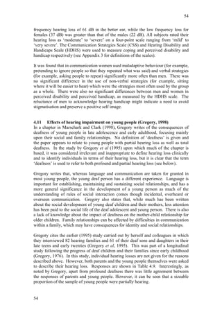 54


frequency hearing loss of 61 dB in the better ear, while the low frequency loss for
females (37 dB) was greater than that of the males (22 dB). All subjects rated their
hearing loss as ‘moderate’ to ‘severe’ on a four-point scale ranging from ‘mild’ to
‘very severe’. The Communication Strategies Scale (CSS) and Hearing Disability and
Handicaps Scale (HDHS) were used to measure coping and perceived disability and
handicap respectively (see Appendix 3 for definitions of the scales).

It was found that in communication women used maladaptive behaviour (for example,
pretending to ignore people so that they repeated what was said) and verbal strategies
(for example, asking people to repeat) significantly more often than men. There was
no significant difference in the use of non-verbal strategies (for example, sitting
where it will be easier to hear) which were the strategies most often used by the group
as a whole. There were also no significant differences between men and women in
perceived disability and perceived handicap, as measured by the HDHS scale. The
reluctance of men to acknowledge hearing handicap might indicate a need to avoid
stigmatisation and preserve a positive self image.


4.11 Effects of hearing impairment on young people (Gregory, 1998)
In a chapter in Marschark and Clark (1998), Gregory writes of the consequences of
deafness of young people in late adolescence and early adulthood, focusing mainly
upon their social and family relationships. No definition of ‘deafness’ is given and
the paper appears to relate to young people with partial hearing loss as well as total
deafness. In the study by Gregory et al (1995) upon which much of the chapter is
based, it was considered irrelevant and inappropriate to define hearing loss clinically
and to identify individuals in terms of their hearing loss, but it is clear that the term
‘deafness’ is used to refer to both profound and partial hearing loss (see below).

Gregory writes that, whereas language and communication are taken for granted in
most young people, the young deaf person has a different experience. Language is
important for establishing, maintaining and sustaining social relationships, and has a
more general significance in the development of a young person as much of the
understanding of rules of social interaction comes though incidental, overheard or
overseen communication. Gregory also states that, while much has been written
about the social development of young deaf children and their mothers, less attention
has been paid to the social life of the deaf adolescent and young person. There is also
a lack of knowledge about the impact of deafness on the mother-child relationship for
older children. Family relationships can be affected by difficulties in communication
within a family, which may have consequences for identity and social relationships.

Gregory cites the earlier (1995) study carried out by herself and colleagues in which
they interviewed 82 hearing families and 61 of their deaf sons and daughters in their
late teens and early twenties (Gregory et al, 1995). This was part of a longitudinal
study following the progress of deaf children and their families since early childhood
(Gregory, 1976). In this study, individual hearing losses are not given for the reasons
described above. However, both parents and the young people themselves were asked
to describe their hearing loss. Responses are shown in Table 4.9. Interestingly, as
noted by Gregory, apart from profound deafness there was little agreement between
the responses of parents and young people. However, it can be seen that a sizeable
proportion of the sample of young people were partially hearing.


54
 