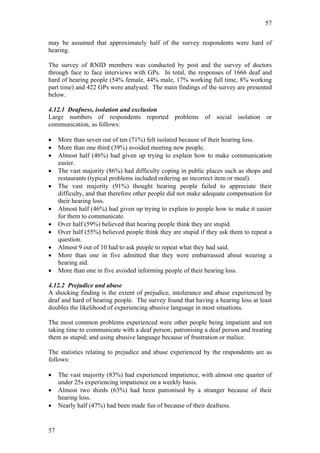 57


may be assumed that approximately half of the survey respondents were hard of
hearing.

The survey of RNID members was conducted by post and the survey of doctors
through face to face interviews with GPs. In total, the responses of 1666 deaf and
hard of hearing people (54% female, 44% male, 17% working full time, 8% working
part time) and 422 GPs were analysed. The main findings of the survey are presented
below.

4.12.1 Deafness, isolation and exclusion
Large numbers of respondents reported problems of social isolation or
communication, as follows:

•    More than seven out of ten (71%) felt isolated because of their hearing loss.
•    More than one third (39%) avoided meeting new people.
•    Almost half (46%) had given up trying to explain how to make communication
     easier.
•    The vast majority (86%) had difficulty coping in public places such as shops and
     restaurants (typical problems included ordering an incorrect item or meal).
•    The vast majority (91%) thought hearing people failed to appreciate their
     difficulty, and that therefore other people did not make adequate compensation for
     their hearing loss.
•    Almost half (46%) had given up trying to explain to people how to make it easier
     for them to communicate.
•    Over half (59%) believed that hearing people think they are stupid.
•    Over half (55%) believed people think they are stupid if they ask them to repeat a
     question.
•    Almost 9 out of 10 had to ask people to repeat what they had said.
•    More than one in five admitted that they were embarrassed about wearing a
     hearing aid.
•    More than one in five avoided informing people of their hearing loss.

4.12.2 Prejudice and abuse
A shocking finding is the extent of prejudice, intolerance and abuse experienced by
deaf and hard of hearing people. The survey found that having a hearing loss at least
doubles the likelihood of experiencing abusive language in most situations.

The most common problems experienced were other people being impatient and not
taking time to communicate with a deaf person; patronising a deaf person and treating
them as stupid; and using abusive language because of frustration or malice.

The statistics relating to prejudice and abuse experienced by the respondents are as
follows:

•    The vast majority (83%) had experienced impatience, with almost one quarter of
     under 25s experiencing impatience on a weekly basis.
•    Almost two thirds (63%) had been patronised by a stranger because of their
     hearing loss.
•    Nearly half (47%) had been made fun of because of their deafness.


57
 