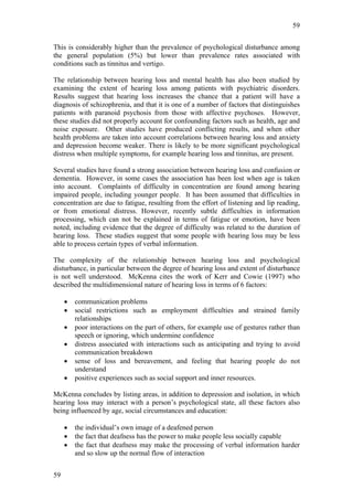 59


This is considerably higher than the prevalence of psychological disturbance among
the general population (5%) but lower than prevalence rates associated with
conditions such as tinnitus and vertigo.

The relationship between hearing loss and mental health has also been studied by
examining the extent of hearing loss among patients with psychiatric disorders.
Results suggest that hearing loss increases the chance that a patient will have a
diagnosis of schizophrenia, and that it is one of a number of factors that distinguishes
patients with paranoid psychosis from those with affective psychoses. However,
these studies did not properly account for confounding factors such as health, age and
noise exposure. Other studies have produced conflicting results, and when other
health problems are taken into account correlations between hearing loss and anxiety
and depression become weaker. There is likely to be more significant psychological
distress when multiple symptoms, for example hearing loss and tinnitus, are present.

Several studies have found a strong association between hearing loss and confusion or
dementia. However, in some cases the association has been lost when age is taken
into account. Complaints of difficulty in concentration are found among hearing
impaired people, including younger people. It has been assumed that difficulties in
concentration are due to fatigue, resulting from the effort of listening and lip reading,
or from emotional distress. However, recently subtle difficulties in information
processing, which can not be explained in terms of fatigue or emotion, have been
noted, including evidence that the degree of difficulty was related to the duration of
hearing loss. These studies suggest that some people with hearing loss may be less
able to process certain types of verbal information.

The complexity of the relationship between hearing loss and psychological
disturbance, in particular between the degree of hearing loss and extent of disturbance
is not well understood. McKenna cites the work of Kerr and Cowie (1997) who
described the multidimensional nature of hearing loss in terms of 6 factors:

     •   communication problems
     •   social restrictions such as employment difficulties and strained family
         relationships
     •   poor interactions on the part of others, for example use of gestures rather than
         speech or ignoring, which undermine confidence
     •   distress associated with interactions such as anticipating and trying to avoid
         communication breakdown
     •   sense of loss and bereavement, and feeling that hearing people do not
         understand
     •   positive experiences such as social support and inner resources.

McKenna concludes by listing areas, in addition to depression and isolation, in which
hearing loss may interact with a person’s psychological state, all these factors also
being influenced by age, social circumstances and education:

     •   the individual’s own image of a deafened person
     •   the fact that deafness has the power to make people less socially capable
     •   the fact that deafness may make the processing of verbal information harder
         and so slow up the normal flow of interaction


59
 