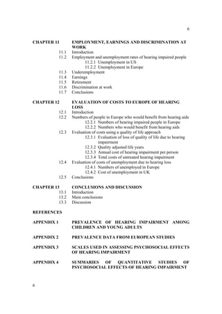 6


CHAPTER 11          EMPLOYMENT, EARNINGS AND DISCRIMINATION AT
                    WORK
             11.1   Introduction
             11.2   Employment and unemployment rates of hearing impaired people
                           11.2.1 Unemployment in US
                           11.2.2 Unemployment in Europe
             11.3   Underemployment
             11.4   Earnings
             11.5   Retirement
             11.6   Discrimination at work
             11.7   Conclusions

CHAPTER 12          EVALUATION OF COSTS TO EUROPE OF HEARING
                    LOSS
             12.1   Introduction
             12.2   Numbers of people in Europe who would benefit from hearing aids
                           12.2.1 Numbers of hearing impaired people in Europe
                           12.2.2 Numbers who would benefit from hearing aids
             12.3   Evaluation of costs using a quality of life approach
                           12.3.1 Evaluation of loss of quality of life due to hearing
                                   impairment
                           12.3.2 Quality adjusted life years
                           12.3.3 Annual cost of hearing impairment per person
                           12.3.4 Total costs of untreated hearing impairment
             12.4   Evaluation of costs of unemployment due to hearing loss
                           12.4.1 Numbers of unemployed in Europe
                           12.4.2 Cost of unemployment in UK
             12.5   Conclusions

CHAPTER 13          CONCLUSIONS AND DISCUSSION
          13.1      Introduction
          13.2      Main conclusions
          13.3      Discussion

REFERENCES

APPENDIX 1          PREVALENCE OF HEARING IMPAIRMENT AMONG
                    CHILDREN AND YOUNG ADULTS

APPENDIX 2          PREVALENCE DATA FROM EUROPEAN STUDIES

APPENDIX 3          SCALES USED IN ASSESSING PSYCHOSOCIAL EFFECTS
                    OF HEARING IMPAIRMENT

APPENDIX 4          SUMMARIES OF QUANTITATIVE STUDIES OF
                    PSYCHOSOCIAL EFFECTS OF HEARING IMPAIRMENT



6
 