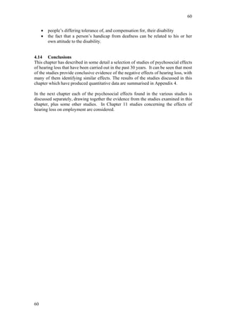 60


     •   people’s differing tolerance of, and compensation for, their disability
     •   the fact that a person’s handicap from deafness can be related to his or her
         own attitude to the disability.


4.14 Conclusions
This chapter has described in some detail a selection of studies of psychosocial effects
of hearing loss that have been carried out in the past 30 years. It can be seen that most
of the studies provide conclusive evidence of the negative effects of hearing loss, with
many of them identifying similar effects. The results of the studies discussed in this
chapter which have produced quantitative data are summarised in Appendix 4.

In the next chapter each of the psychosocial effects found in the various studies is
discussed separately, drawing together the evidence from the studies examined in this
chapter, plus some other studies. In Chapter 11 studies concerning the effects of
hearing loss on employment are considered.




60
 