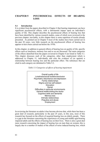 61



CHAPTER 5              PSYCHOSOCIAL                 EFFECTS          OF      HEARING
                       LOSS

5.1      Introduction
It is evident from the papers described in Chapter 4 that hearing impairment can have
significant psychosocial effects, with a detrimental impact upon an individual’s
quality of life. This chapter describes the psychosocial effects of hearing loss that
have been identified by various research studies, some of which were reviewed in the
previous chapter; inevitably, in this chapter there is some repetition of results already
presented. As pointed out in Chapter 4 most of the studies have been carried out in
the past 30 years; very little research on the psychosocial effects of hearing loss
appears to have been carried out before the 1970s.

In this chapter, in addition to general effects of hearing loss on quality of life, specific
effects such as loneliness, memory loss and so on are discussed. The main categories
of the effects identified from the papers reviewed in Chapter 4 are listed in Table 5.1.
This chapter discusses each of the categories, other than employment which is
addressed in Chapter 11, individually and cites the evidence of (or against) a
relationship between hearing loss and the particular effect. The references that are
cited in each category are tabulated in Table 5.2.

                 Table 5.1 Categories of effects of hearing impairment


                                    Overall quality of life
                         Loneliness/social isolation/exclusion
                        Psychiatric disturbance and depression
                                    Family relationships
                               Stigma and low self esteem
                                         Education
                                           Denial
                         Difficulties in particular environments
                           General health/visiting the doctor
                              Cognitive skills and dementia
                                        Memory loss
                                   Intimate relationships
                                    Prejudice and abuse
                                        Employment




In reviewing the literature on adults it has become obvious that, while there has been a
great deal of research, particularly in the past 25 years, in this area, most of this
research has focused on the effects of acquired hearing loss on elderly people. There
is a gap in the literature concerning the experiences of young and middle aged hearing
impaired adults and the effects of hearing loss on their lives. There is also a great deal
more research concerning the impact of hearing loss on men than on women; this is
largely due to a number of studies of the effects of noise induced hearing loss, which



61
 