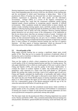63


Hearing impairment causes difficulty in hearing and interpreting sound, to a greater or
lesser extent depending upon the severity of the loss, the efficacy of any hearing aids,
and the environment in which aural functioning is taking place. Most of the
psychosocial effects of hearing loss discussed here are direct consequences of the
problems experienced in interacting with other people and the individual’s
environment. Arlinger (2003), in a review of the negative consequences of
uncorrected hearing loss, noted that the commonest complaints among hearing
impaired people concern problems in recognising speech, especially in difficult
environments. Other complaints include the reduced ability to detect, identify and
localise sounds, including warning signals, music, and birds, quickly and reliably. In
addition to affecting hearing impaired people the disability also affects other people in
their environment, such as family and work colleagues. However, hearing impaired
people themselves are not always aware of the consequences of the impairment as
they do not always know what they are missing in terms of sound. Consistent with
the findings of much of the research reviewed in Chapter 4, Arlinger (2003) also
points out that uncorrected hearing loss can give rise to isolation, reduced social
activity, the feeling of being excluded and increased symptoms of depression, and that
there is some evidence of correlation between hearing loss and loss of cognitive
functions. All these aspects of hearing impairment, which are discussed in the
following sections of this chapter, contribute to a poorer quality of life.


5.2     Overall quality of life
Many papers describe hearing loss as causing a significant impact upon overall
quality of life. They then go on to examine the occurrence of particular effects of
hearing loss such as loneliness or depression, which have an impact upon the general
quality of life of an individual.

There are few studies in which a direct comparison has been made between the
overall quality of life of a hearing impaired person and that of a hearing person. The
only paper identified so far in which an overall quality of life score is given is that of
Cheng and Niparko (1999), who used the quality of life factor ‘health-utility’ to
evaluate the impact of cochlear implants in adults. The health-utility factor is a
quantitative value expressed on a linear scale from 0.00 (death) to 1.00 (perfect
health). By pooling nine studies involving a total of 619 subjects aged 18 and over,
Cheng and Niparko calculated the health-utility of profoundly deaf adults without
cochlear implants to be 0.54. (This paper is discussed in more detail in Chapter 10)
The report into the joint Nordic-British project on hearing impairment among adults
(Sorri et al, 2001) compares this figure of 0.54 with a mean quality of life value of
0.85 for a representative group of the British population under the age of 60, for
whom the mean did not fall below 0.8 until the age of 70.

Chapter 4 reviewed other work that considered several factors which contribute to
general quality of life. For example, Oyer and Oyer (1979) defined 13 consequences
of hearing loss (listed in Chapter 4) and showed that hearing impairment can have
severe psychosocial consequences, particularly among older people.

The first major study into the psychosocial effects of hearing impairment was carried
out by Thomas and Herbst (1980). They examined relationships between hearing loss
and psychiatric disturbance, general health and well being, social and family life, and


63
 