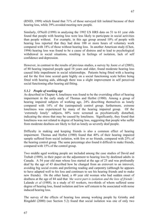 67


(RNID, 1999) which found that 71% of those surveyed felt isolated because of their
hearing loss, while 39% avoided meeting new people.

Similarly, O'Neill (1999) in analysing the 1992 US HRS data on 51 to 61 year olds
found that people with hearing loss were less likely to participate in social activities
than people without. For example, in this age group around 10% of people with
hearing loss reported that they had done 100 or more hours of voluntary work
compared with 18% of those without hearing loss. In another American study (Chen,
1994) hearing loss was found to be a cause of distress and to lead to psychological
withdrawal in social situations, resulting in feelings of isolation, lack of self
confidence and depression.

However, in contrast to the results of previous studies, a survey by Joore et al (2003),
of 80 hearing impaired people aged 18 years and older, found moderate hearing loss
caused little impediment in social relationships. Patients being fitted with a hearing
aid for the first time scored quite highly on a social functioning scale before being
fitted with hearing aids, although there was a slight improvement in self perceived
social functioning after hearing aid fitting.

5.3.2 People of working age
As described in Chapter 4, loneliness was found to be the overriding effect of hearing
impairment in the early study of Thomas and Herbst (1980). Among a group of
hearing impaired subjects of working age, 24% describing themselves as lonely
compared with 14% of the (unimpaired) control group; furthermore, extreme
loneliness was experienced by many of the hearing impaired group. Of the
‘extremely lonely’ subjects, 60% were screened as psychiatrically disturbed,
indicating the stress that may be caused by loneliness. Significantly, they found that
loneliness was not related to degree of hearing loss, suggesting that people who suffer
from moderate deafness are likely to feel as lonely as severely deaf people.

Difficulty in making and keeping friends is also a common effect of hearing
impairment. Thomas and Herbst (1980) found that 40% of their hearing impaired
sample suffered from social isolation, with few or no friends, compared with 25% of
the hearing control group. The same percentage also found it difficult to make friends,
compared with 15% of the control group.

Two middle aged working people are included among the case studies of David and
Trehub (1989), in their paper on the adjustment to hearing loss by deafened adults in
Canada. A 54 year old man whose loss started at the age of 25 and was profoundly
deaf by the age of 43 described how he changed from an extrovert to an introvert,
avoiding big social events and preferring reading and carpentry (although he appears
to have adapted well to his loss and continues to see his hearing friends and to make
new friends). On the other hand, a 49 year old woman who had sudden onset of
deafness at the age of 44 said that ‘the worst part is isolation and the loss of friends’.
Lalande et al (1988), in a study of 65 workers, two-thirds of whom suffered some
degree of hearing loss, found isolation and low self esteem to be associated with noise
induced hearing loss.

The survey of the effects of hearing loss among working people by Grimby and
Ringdahl (2000) (see Section 5.2) found that social isolation was one of only two


67
 