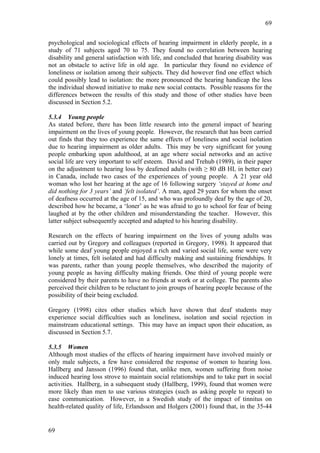 69


psychological and sociological effects of hearing impairment in elderly people, in a
study of 71 subjects aged 70 to 75. They found no correlation between hearing
disability and general satisfaction with life, and concluded that hearing disability was
not an obstacle to active life in old age. In particular they found no evidence of
loneliness or isolation among their subjects. They did however find one effect which
could possibly lead to isolation: the more pronounced the hearing handicap the less
the individual showed initiative to make new social contacts. Possible reasons for the
differences between the results of this study and those of other studies have been
discussed in Section 5.2.

5.3.4 Young people
As stated before, there has been little research into the general impact of hearing
impairment on the lives of young people. However, the research that has been carried
out finds that they too experience the same effects of loneliness and social isolation
due to hearing impairment as older adults. This may be very significant for young
people embarking upon adulthood, at an age where social networks and an active
social life are very important to self esteem. David and Trehub (1989), in their paper
on the adjustment to hearing loss by deafened adults (with ≥ 80 dB HL in better ear)
in Canada, include two cases of the experiences of young people. A 21 year old
woman who lost her hearing at the age of 16 following surgery ‘stayed at home and
did nothing for 3 years’ and ‘felt isolated’. A man, aged 29 years for whom the onset
of deafness occurred at the age of 15, and who was profoundly deaf by the age of 20,
described how he became, a ‘loner’ as he was afraid to go to school for fear of being
laughed at by the other children and misunderstanding the teacher. However, this
latter subject subsequently accepted and adapted to his hearing disability.

Research on the effects of hearing impairment on the lives of young adults was
carried out by Gregory and colleagues (reported in Gregory, 1998). It appeared that
while some deaf young people enjoyed a rich and varied social life, some were very
lonely at times, felt isolated and had difficulty making and sustaining friendships. It
was parents, rather than young people themselves, who described the majority of
young people as having difficulty making friends. One third of young people were
considered by their parents to have no friends at work or at college. The parents also
perceived their children to be reluctant to join groups of hearing people because of the
possibility of their being excluded.

Gregory (1998) cites other studies which have shown that deaf students may
experience social difficulties such as loneliness, isolation and social rejection in
mainstream educational settings. This may have an impact upon their education, as
discussed in Section 5.7.

5.3.5 Women
Although most studies of the effects of hearing impairment have involved mainly or
only male subjects, a few have considered the response of women to hearing loss.
Hallberg and Jansson (1996) found that, unlike men, women suffering from noise
induced hearing loss strove to maintain social relationships and to take part in social
activities. Hallberg, in a subsequent study (Hallberg, 1999), found that women were
more likely than men to use various strategies (such as asking people to repeat) to
ease communication. However, in a Swedish study of the impact of tinnitus on
health-related quality of life, Erlandsson and Holgers (2001) found that, in the 35-44


69
 