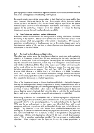 70


year age group, women with tinnitus experienced more social isolation than women or
men of the same age in a normal hearing control group.

In general, studies suggest that women adapt to their hearing loss more readily than
men. However, this is not always the case. For example, of the four case studies
quoted by David and Trehub (1989) the two female subjects, aged 21 and 49, appear
to have adapted less well to their hearing loss than the two male subjects. Thus there
appears to be conflicting evidence about the attitudes of women to hearing
impairment, among the small number of studies available.

5.3.6 Conclusions on loneliness and social isolation
Loneliness and social isolation are the consequences of hearing impairment cited most
frequently in the literature. The reviewed papers have shown that these effects occur
among subjects of all ages, regardless of the extent of hearing loss. Obviously, to
experience social isolation or loneliness can have a devastating impact upon one’s
happiness and quality of life, and lead to other effects such as depression or loss of
self esteem, as discussed below.


5.4      Psychiatric disturbance and depression
Much has been written about the links between hearing impairment and psychiatric
disorders or depression, research into this area predating that into other psychosocial
effects of hearing loss. It has been recognised for many years that hearing impairment
may be associated with depression, which may be a consequence of social isolation
and withdrawal (Rutman, 1989). Many of the studies reviewed here cite references to
earlier work which has investigated links between hearing loss and depression,
including suspiciousness or paranoia (Oyer and Oyer, 1979; Dye and Peak, 1983;
Rutman, 1989; Mulrow et al, 1990a; Bess et al, 1991; Herbst et al, 1991; Carabellese
et al, 1993). In most cases a link has been established although research described in
some of the cited papers has found no statistically significant evidence that hearing
loss is related to depression or psychiatric problems.

Most of the literature reviewed in this section has established a relationship between
hearing loss and depression, through comparison of hearing impaired subjects with a
control group of hearing people, or with the general population, or provides anecdotal
evidence of such a relationship. Other studies have found incidence of depression
among hearing impaired subjects but when the data is controlled for confounding
factors such as age or visual acuity, no significant relationship is established.

In the study by Thomas and Herbst (1980) 19% of 205 hearing impaired subjects were
screened as psychiatrically disturbed, based upon measures of anxiety and depression,
compared with 5% of the general population. The authors believe that the figure of
19% may be an underestimate as the survey only identified those with recent
symptoms, and some respondents with problems had already been excluded from the
sample. They found no evidence of a simple linear relationship between pure tone
hearing loss or speech discrimination ability and psychiatric disturbance, but when the
two were combined there was a dramatic increase in the proportion of psychiatric
disturbance. Of those with hearing loss of over 70 dB plus a speech discrimination
score of 70% or less when wearing hearing aids, 57% were screened as psychiatrically
disturbed. When compared with the figure of 5% for the general population, it


70
 