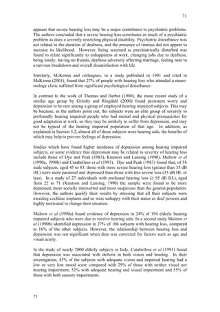 71


appears that severe hearing loss may be a major contributor to psychiatric problems.
The authors concluded that a severe hearing loss constitutes as much of a psychiatric
problem as does a severely restricting physical disability. Psychiatric disturbance was
not related to the duration of deafness, and the presence of tinnitus did not appear to
increase its likelihood. However, being screened as psychiatrically disturbed was
found to relate significantly to unhappiness at work, changing jobs due to deafness,
being lonely, having no friends, deafness adversely affecting marriage, feeling near to
a nervous breakdown and overall dissatisfaction with life.

Similarly, McKenna and colleagues, in a study published in 1991 and cited in
McKenna (2001), found that 27% of people with hearing loss who attended a neuro-
otology clinic suffered from significant psychological disturbance.

In contrast to the work of Thomas and Herbst (1980), the more recent study of a
similar age group by Grimby and Ringdahl (2000) found persistent worry and
depression to be rare among a group of employed hearing impaired subjects. This may
be because, as the authors point out, the subjects were an elite group of severely to
profoundly hearing impaired people who had mental and physical prerequisites for
good adaptation at work, so they may be unlikely to suffer from depression, and may
not be typical of the hearing impaired population of that age. In addition, as
explained in Section 5.2, almost all of these subjects wore hearing aids, the benefits of
which may help to prevent feelings of depression.

Studies which have found higher incidence of depression among hearing impaired
subjects, or some evidence that depression may be related to severity of hearing loss
include those of Dye and Peak (1983), Knutson and Lansing (1990), Mulrow et al
(1990a, 1990b) and Carabellese et al (1993). Dye and Peak (1983) found that, of 58
male subjects, aged 45 to 83, those with more severe hearing loss (greater than 35 dB
HL) were more paranoid and depressed than those with less severe loss (35 dB HL or
less). In a study of 27 individuals with profound hearing loss (≥ 95 dB HL), aged
from 22 to 71 (Knutson and Lansing, 1990) the sample were found to be more
depressed, more socially introverted and more suspicious than the general population.
However, the authors qualify their results by stressing that all their subjects were
awaiting cochlear implants and so were unhappy with their status as deaf persons and
highly motivated to change their situation.

Mulrow et al (1990a) found evidence of depression in 24% of 194 elderly hearing
impaired subjects who were due to receive hearing aids. In a second study Mulrow et
al (1990b) identified depression in 27% of 106 subjects with hearing loss, compared
to 16% of the other subjects. However, the relationship between hearing loss and
depression was not significant when data was corrected for factors such as age and
visual acuity.

In the study of nearly 2000 elderly subjects in Italy, Carabellese et al (1993) found
that depression was associated with deficits in both vision and hearing. In their
investigation, 43% of the subjects with adequate vision and impaired hearing had a
low or very low mood score compared with 29% of those with neither visual nor
hearing impairment, 52% with adequate hearing and visual impairment and 55% of
those with both sensory impairments.



71
 