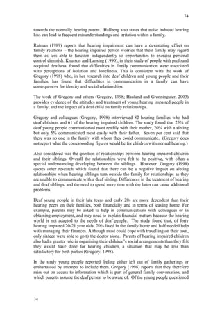 74


towards the normally hearing parent. Hallberg also states that noise induced hearing
loss can lead to frequent misunderstandings and irritation within a family.

Rutman (1989) reports that hearing impairment can have a devastating effect on
family relations – the hearing impaired person worries that their family may regard
them as less able to function independently so opportunities to exercise personal
control diminish. Knutson and Lansing (1990), in their study of people with profound
acquired deafness, found that difficulties in family communication were associated
with perceptions of isolation and loneliness. This is consistent with the work of
Gregory (1998) who, in her research into deaf children and young people and their
families, has found that difficulties in communication in a family can have
consequences for identity and social relationships.

The work of Gregory and others (Gregory, 1998; Hauland and Gronninguter, 2003)
provides evidence of the attitudes and treatment of young hearing impaired people in
a family, and the impact of a deaf child on family relationships.

Gregory and colleagues (Gregory, 1998) interviewed 82 hearing families who had
deaf children, and 61 of the hearing impaired children. The study found that 25% of
deaf young people communicated most readily with their mother, 20% with a sibling
but only 5% communicated most easily with their father. Seven per cent said that
there was no one in the family with whom they could communicate. (Gregory does
not report what the corresponding figures would be for children with normal hearing.)

Also considered was the question of relationships between hearing impaired children
and their siblings. Overall the relationships were felt to be positive, with often a
special understanding developing between the siblings. However, Gregory (1998)
quotes other research which found that there can be a negative impact on sibling
relationships when hearing siblings turn outside the family for relationships as they
are unable to communicate with a deaf sibling. Differences in the treatment of hearing
and deaf siblings, and the need to spend more time with the latter can cause additional
problems.

Deaf young people in their late teens and early 20s are more dependent than their
hearing peers on their families, both financially and in terms of leaving home. For
example, parents may be asked to help in communications with colleagues or in
obtaining employment, and may need to explain financial matters because the hearing
world is not adapted to the needs of deaf people. The study found that, of forty
hearing impaired 20-21 year olds, 70% lived in the family home and half needed help
with managing their finances. Although most could cope with travelling on their own,
only sixteen were able to go to the doctor alone. Parents of hearing impaired children
also had a greater role in organising their children’s social arrangements than they felt
they would have done for hearing children, a situation that may be less than
satisfactory for both parties (Gregory, 1998).

In the study young people reported feeling either left out of family gatherings or
embarrassed by attempts to include them. Gregory (1998) reports that they therefore
miss out on access to information which is part of general family conversation, and
which parents assume the deaf person to be aware of. Of the young people questioned



74
 
