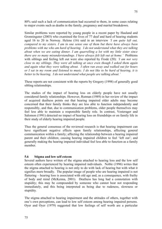 75


80% said such a lack of communication had occurred to them, in some cases relating
to major events such as deaths in the family, pregnancy and marital breakdown.

Similar problems were reported by young people in a recent paper by Hauland and
Gronninguter (2003) who examined the lives of 77 deaf and hard of hearing students
aged 16 to 20 in Norway. Helene (16) said in an interview ‘I am quite left out,
compared to my sisters. I am in one sense one of them but there have always been
problems with me who am hard of hearing. I do not understand what they are talking
about when we are eating dinner. I am quarrelling a lot with my little sister since
there are so many misunderstandings. I have always felt left out at home.’ Problems
with siblings and feeling left out were also reported by Frode (20): ‘I am not very
close to my siblings. They were all talking at once even though I asked them again
and again what they were talking about. I often ran away and walked out for hours
or I sat in my room and listened to music. I do not like to be hard of hearing, it is
better to be hearing. I do not understand what people are talking about.’

These reports are not consistent with the reports by Gregory (1998) of generally good
sibling relationships.

The studies of the impact of hearing loss on elderly people have not usually
considered family relationships. However, Rutman (1989) in her review of the impact
of acquired deafness points out that hearing impaired older adults may become
concerned that their family thinks they are less able to function independently and
responsibly, and that, due to communication problems, older people themselves may
feel less able to maintain a responsible family role. In contrast, Vesterager and
Salomon (1991) detected no impact of hearing loss on friendships or on family life in
their study of elderly hearing impaired people.

Thus the general consensus of the reviewed research is that hearing impairment can
have significant negative effects upon family relationships, affecting general
communication within a family; affecting the relationship between a hearing impaired
parent and their children; causing hearing impaired children to feel ‘left out’; and
generally making the hearing impaired individual feel less able to function as a family
member.


5.6      Stigma and low self esteem
Several authors have written of the stigma attached to hearing loss and the low self
esteem often experienced by hearing impaired individuals. Noble (1996) writes that
the stigma attached to hearing is not only to do with lack of hearing but with what it
signifies more broadly. The popular image of people who are hearing impaired is not
flattering – hearing loss is associated with old age and, as a consequence, with frailty
of body and mind (McKenna, 2001). Deafness has long had a connotation with
stupidity; this may be compounded by someone who cannot hear not responding
immediately, and this being interpreted as being due to rudeness, slowness or
stupidity.

The stigma attached to hearing impairment and the attitudes of others, together with
one’s own perceptions, can lead to low self esteem among hearing impaired persons.
Oyer and Oyer (1979) suggested that low feelings of self worth are a particular


75
 