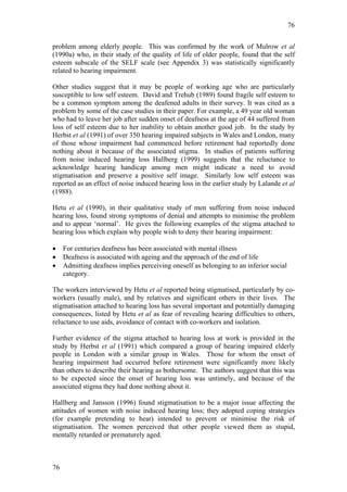 76


problem among elderly people. This was confirmed by the work of Mulrow et al
(1990a) who, in their study of the quality of life of older people, found that the self
esteem subscale of the SELF scale (see Appendix 3) was statistically significantly
related to hearing impairment.

Other studies suggest that it may be people of working age who are particularly
susceptible to low self esteem. David and Trehub (1989) found fragile self esteem to
be a common symptom among the deafened adults in their survey. It was cited as a
problem by some of the case studies in their paper. For example, a 49 year old woman
who had to leave her job after sudden onset of deafness at the age of 44 suffered from
loss of self esteem due to her inability to obtain another good job. In the study by
Herbst et al (1991) of over 350 hearing impaired subjects in Wales and London, many
of those whose impairment had commenced before retirement had reportedly done
nothing about it because of the associated stigma. In studies of patients suffering
from noise induced hearing loss Hallberg (1999) suggests that the reluctance to
acknowledge hearing handicap among men might indicate a need to avoid
stigmatisation and preserve a positive self image. Similarly low self esteem was
reported as an effect of noise induced hearing loss in the earlier study by Lalande et al
(1988).

Hetu et al (1990), in their qualitative study of men suffering from noise induced
hearing loss, found strong symptoms of denial and attempts to minimise the problem
and to appear ‘normal’. He gives the following examples of the stigma attached to
hearing loss which explain why people wish to deny their hearing impairment:

•    For centuries deafness has been associated with mental illness
•    Deafness is associated with ageing and the approach of the end of life
•    Admitting deafness implies perceiving oneself as belonging to an inferior social
     category.

The workers interviewed by Hetu et al reported being stigmatised, particularly by co-
workers (usually male), and by relatives and significant others in their lives. The
stigmatisation attached to hearing loss has several important and potentially damaging
consequences, listed by Hetu et al as fear of revealing hearing difficulties to others,
reluctance to use aids, avoidance of contact with co-workers and isolation.

Further evidence of the stigma attached to hearing loss at work is provided in the
study by Herbst et al (1991) which compared a group of hearing impaired elderly
people in London with a similar group in Wales. Those for whom the onset of
hearing impairment had occurred before retirement were significantly more likely
than others to describe their hearing as bothersome. The authors suggest that this was
to be expected since the onset of hearing loss was untimely, and because of the
associated stigma they had done nothing about it.

Hallberg and Jansson (1996) found stigmatisation to be a major issue affecting the
attitudes of women with noise induced hearing loss; they adopted coping strategies
(for example pretending to hear) intended to prevent or minimise the risk of
stigmatisation. The women perceived that other people viewed them as stupid,
mentally retarded or prematurely aged.



76
 