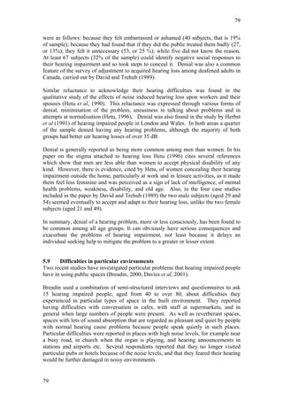 79


were as follows: because they felt embarrassed or ashamed (40 subjects, that is 19%
of sample); because they had found that if they did the public treated them badly (27,
or 13%); they felt it unnecessary (53, or 25 %); while five did not know the reason.
At least 67 subjects (32% of the sample) could identify negative social responses to
their hearing impairment and so took steps to conceal it. Denial was also a common
feature of the survey of adjustment to acquired hearing loss among deafened adults in
Canada, carried out by David and Trehub (1989).

Similar reluctance to acknowledge their hearing difficulties was found in the
qualitative study of the effects of noise induced hearing loss upon workers and their
spouses (Hetu et al, 1990). This reluctance was expressed through various forms of
denial, minimisation of the problem, uneasiness in talking about problems and in
attempts at normalisation (Hetu, 1996). Denial was also found in the study by Herbst
et al (1991) of hearing impaired people in London and Wales. In both areas a quarter
of the sample denied having any hearing problems, although the majority of both
groups had better ear hearing losses of over 35 dB.

Denial is generally reported as being more common among men than women. In his
paper on the stigma attached to hearing loss Hetu (1996) cites several references
which show that men are less able than women to accept physical disability of any
kind. However, there is evidence, cited by Hetu, of women concealing their hearing
impairment outside the home, particularly at work and in leisure activities, as it made
them feel less feminine and was perceived as a sign of lack of intelligence, of mental
health problems, weakness, disability, and old age. Also, in the four case studies
included in the paper by David and Trehub (1989) the two male subjects (aged 29 and
54) seemed eventually to accept and adapt to their hearing loss, unlike the two female
subjects (aged 21 and 49).

In summary, denial of a hearing problem, more or less consciously, has been found to
be common among all age groups. It can obviously have serious consequences and
exacerbate the problems of hearing impairment, not least because it delays an
individual seeking help to mitigate the problem to a greater or lesser extent.


5.9    Difficulties in particular environments
Two recent studies have investigated particular problems that hearing impaired people
have in using public spaces (Breadin, 2000; Davies et al, 2001).

Breadin used a combination of semi-structured interviews and questionnaires to ask
15 hearing impaired people, aged from 40 to over 80, about difficulties they
experienced in particular types of space in the built environment. They reported
having difficulties with conversation in cafes, with staff at supermarkets, and in
general when large numbers of people were present. As well as reverberant spaces,
spaces with lots of sound absorption that are regarded as pleasant and quiet by people
with normal hearing cause problems because people speak quietly in such places.
Particular difficulties were reported in places with high noise levels, for example near
a busy road, in church when the organ is playing, and hearing announcements in
stations and airports etc. Several respondents reported that they no longer visited
particular pubs or hotels because of the noise levels, and that they feared their hearing
would be further damaged in noisy environments.


79
 