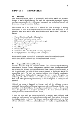 8


CHAPTER 1             INTRODUCTION

1.0    The study
This report presents the results of an extensive study of the social and economic
impacts of hearing loss in Europe. The study has been carried out through Internet
searches, searches and reviews of literature in academic and professional journals and
discussions with professionals in the field.

The ultimate aim of the study was to estimate the costs to Europe of hearing
impairment. In order to accomplish this detailed studies have been made of the
following aspects of hearing loss, with particular (but not exclusive) reference to
Europe:

•   Current definitions of grades of hearing loss
•   Prevalence of hearing loss among adults
•   Relationship of hearing loss to factors such as age
•   Psychosocial effects of hearing loss
•   Ownership of hearing aids
•   Use of hearing aids
•   Benefits of hearing aids
•   Evaluations of the monetary costs of hearing impairment
•   Unemployment and low earnings due to hearing loss

Following this review, two methods of evaluating costs of hearing impairment in
Europe have been derived and costs estimated using these methods.


1.1     Scope and limitations of the study
As stated above, the study was concerned with the socio-economic impact of hearing
impairment of adults in Europe. Throughout the report the terms 'hearing impairment'
and 'hearing loss' are used interchangeably as the report considers impairment only in
the form of hearing loss; other hearing impairments such as tinnitus are beyond the
scope of the study. The study was concerned with the costs of hearing impairments
other than profound deafness, that is impairment that may be treated through the use
of hearing aids. Where relevant some studies concerning profound deafness have
been cited, but in general only those relating to less severe grades of hearing loss are
reviewed.

Although the study is focussed on Europe, much of the published research,
particularly that on effects of hearing impairment and use of hearing aids, has been
carried out in the United States. It may be assumed that the results of this research
would be applicable to a European population so the most important of these
investigations have been included in this review.

A major aim of the study was to determine whether or not there is any published work
on the cost implications of hearing impairment, and to apply the results to the hearing
impaired population of Europe. The literature search revealed that there is very little
relevant information published. A limited amount of work has been published in the



8
 