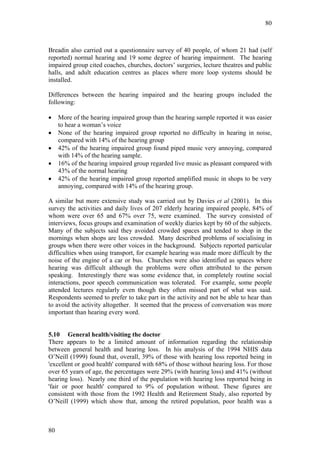 80



Breadin also carried out a questionnaire survey of 40 people, of whom 21 had (self
reported) normal hearing and 19 some degree of hearing impairment. The hearing
impaired group cited coaches, churches, doctors’ surgeries, lecture theatres and public
halls, and adult education centres as places where more loop systems should be
installed.

Differences between the hearing impaired and the hearing groups included the
following:

•    More of the hearing impaired group than the hearing sample reported it was easier
     to hear a woman’s voice
•    None of the hearing impaired group reported no difficulty in hearing in noise,
     compared with 14% of the hearing group
•    42% of the hearing impaired group found piped music very annoying, compared
     with 14% of the hearing sample.
•    16% of the hearing impaired group regarded live music as pleasant compared with
     43% of the normal hearing
•    42% of the hearing impaired group reported amplified music in shops to be very
     annoying, compared with 14% of the hearing group.

A similar but more extensive study was carried out by Davies et al (2001). In this
survey the activities and daily lives of 207 elderly hearing impaired people, 84% of
whom were over 65 and 67% over 75, were examined. The survey consisted of
interviews, focus groups and examination of weekly diaries kept by 60 of the subjects.
Many of the subjects said they avoided crowded spaces and tended to shop in the
mornings when shops are less crowded. Many described problems of socialising in
groups when there were other voices in the background. Subjects reported particular
difficulties when using transport, for example hearing was made more difficult by the
noise of the engine of a car or bus. Churches were also identified as spaces where
hearing was difficult although the problems were often attributed to the person
speaking. Interestingly there was some evidence that, in completely routine social
interactions, poor speech communication was tolerated. For example, some people
attended lectures regularly even though they often missed part of what was said.
Respondents seemed to prefer to take part in the activity and not be able to hear than
to avoid the activity altogether. It seemed that the process of conversation was more
important than hearing every word.


5.10 General health/visiting the doctor
There appears to be a limited amount of information regarding the relationship
between general health and hearing loss. In his analysis of the 1994 NHIS data
O’Neill (1999) found that, overall, 39% of those with hearing loss reported being in
'excellent or good health' compared with 68% of those without hearing loss. For those
over 65 years of age, the percentages were 29% (with hearing loss) and 41% (without
hearing loss). Nearly one third of the population with hearing loss reported being in
'fair or poor health' compared to 9% of population without. These figures are
consistent with those from the 1992 Health and Retirement Study, also reported by
O’Neill (1999) which show that, among the retired population, poor health was a



80
 