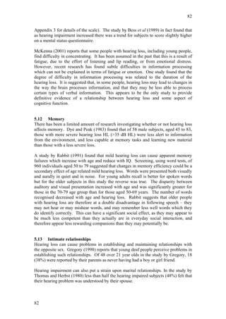 82


Appendix 3 for details of the scale). The study by Bess et al (1989) in fact found that
as hearing impairment increased there was a trend for subjects to score slightly higher
on a mental status questionnaire.

McKenna (2001) reports that some people with hearing loss, including young people,
find difficulty in concentrating. It has been assumed in the past that this is a result of
fatigue, due to the effort of listening and lip reading, or from emotional distress.
However, recent research has found subtle difficulties in information processing
which can not be explained in terms of fatigue or emotion. One study found that the
degree of difficulty in information processing was related to the duration of the
hearing loss. It is suggested that, in some people, hearing loss may lead to changes in
the way the brain processes information, and that they may be less able to process
certain types of verbal information. This appears to be the only study to provide
definitive evidence of a relationship between hearing loss and some aspect of
cognitive function.


5.12 Memory
There has been a limited amount of research investigating whether or not hearing loss
affects memory. Dye and Peak (1983) found that of 58 male subjects, aged 45 to 83,
those with more severe hearing loss HL (>35 dB HL) were less alert to information
from the environment, and less capable at memory tasks and learning new material
than those with a less severe loss.

A study by Rabbit (1991) found that mild hearing loss can cause apparent memory
failures which increase with age and reduce with IQ. Screening, using word tests, of
960 individuals aged 50 to 79 suggested that changes in memory efficiency could be a
secondary effect of age related mild hearing loss. Words were presented both visually
and aurally in quiet and in noise. For young adults recall is better for spoken words
but for the older subjects in this study the reverse was true. The disparity between
auditory and visual presentation increased with age and was significantly greater for
those in the 70-79 age group than for those aged 50-69 years. The number of words
recognised decreased with age and hearing loss. Rabbit suggests that older people
with hearing loss are therefore at a double disadvantage in following speech – they
may not hear or may mishear words, and may remember less well words which they
do identify correctly. This can have a significant social effect, as they may appear to
be much less competent than they actually are in everyday social interaction, and
therefore appear less rewarding companions than they may potentially be.


5.13 Intimate relationships
Hearing loss can cause problems in establishing and maintaining relationships with
the opposite sex. Gregory (1998) reports that young deaf people perceive problems in
establishing such relationships. Of 48 over 21 year olds in the study by Gregory, 18
(38%) were reported by their parents as never having had a boy or girl friend.

Hearing impairment can also put a strain upon marital relationships. In the study by
Thomas and Herbst (1980) less than half the hearing impaired subjects (48%) felt that
their hearing problem was understood by their spouse.



82
 