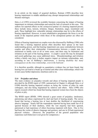 83


In an article on the impact of acquired deafness, Rutman (1989) describes how
hearing impairment in middle adulthood may disrupt interpersonal relationships and
threaten marriages.

Hetu et al (1993) reviewed the available literature concerning the impact of hearing
impairment on intimate relationships and noted the lack of research in this area. The
authors list reported effects on the unimpaired partner of a hearing impaired person;
these include stress, tension, irritation, fatigue, frustration, anger, resentment and
guilt. These highlight how vulnerable intimate relationships may be to the effects of
hearing impairment. However, in most rehabilitative programmes the focus is on the
needs of the impaired partner while those of the unimpaired partner are often not
considered.

Effects of hearing impairment on couples were also discussed by Hallberg (1996) who
found that a hearing impaired person often describes their spouse as the least
understanding person, and that hearing impairment can cause contradictions between
couples and affect their relationship. Communication between a couple may be
minimised or hardly exist at all in some cases, and there may be frustration and
irritation on the part of the hearing partner. A couple’s social life may be disrupted
and social gatherings may cause additional stress. Misunderstandings and irritation
within a family may have a further negative impact on intimate relationships, and,
according to one of Hallberg’s interviewees, ‘a hearing disability has many
consequences on the close relationship...even in the bedroom’.

It is therefore possible, although no quantitative evidence has yet been found, that
hearing loss can lead to a break up of marital and other close relationships, which will
in turn cause further depression, loneliness and so on.


5.14 Prejudice and abuse
The main evidence on prejudice towards and abuse of hearing impaired people is
provided by the RNID report of 1999, summarised in Chapter 4, although Hetu et al
(1990) describe hearing impaired workers as being the victims of jokes by male
colleagues, and also being stigmatised by relatives and others. Hetu (1996) also
reports research which has found that hearing impaired women have been the objects
of jokes or pity.

The RNID report (RNID, 1999) showed a great extent of prejudice, intolerance,
patronising and abuse experienced by deaf and hard of hearing people. The survey
found that having a hearing loss at least doubles the likelihood of experiencing
abusive language. Nearly half the respondents reported having been made fun of or
ignored because of their deafness, while the vast majority had been ignored,
patronised or had experience of others becoming impatient with them. One in five
had been the victim of abusive language and gestures, and one in 20 had experienced
physical violence. (However, the proportion of the general population who
experience such behaviour is not given for comparison.)




83
 