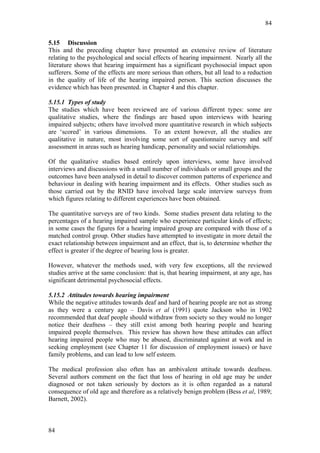 84


5.15 Discussion
This and the preceding chapter have presented an extensive review of literature
relating to the psychological and social effects of hearing impairment. Nearly all the
literature shows that hearing impairment has a significant psychosocial impact upon
sufferers. Some of the effects are more serious than others, but all lead to a reduction
in the quality of life of the hearing impaired person. This section discusses the
evidence which has been presented. in Chapter 4 and this chapter.

5.15.1 Types of study
The studies which have been reviewed are of various different types: some are
qualitative studies, where the findings are based upon interviews with hearing
impaired subjects; others have involved more quantitative research in which subjects
are ‘scored’ in various dimensions. To an extent however, all the studies are
qualitative in nature, most involving some sort of questionnaire survey and self
assessment in areas such as hearing handicap, personality and social relationships.

Of the qualitative studies based entirely upon interviews, some have involved
interviews and discussions with a small number of individuals or small groups and the
outcomes have been analysed in detail to discover common patterns of experience and
behaviour in dealing with hearing impairment and its effects. Other studies such as
those carried out by the RNID have involved large scale interview surveys from
which figures relating to different experiences have been obtained.

The quantitative surveys are of two kinds. Some studies present data relating to the
percentages of a hearing impaired sample who experience particular kinds of effects;
in some cases the figures for a hearing impaired group are compared with those of a
matched control group. Other studies have attempted to investigate in more detail the
exact relationship between impairment and an effect, that is, to determine whether the
effect is greater if the degree of hearing loss is greater.

However, whatever the methods used, with very few exceptions, all the reviewed
studies arrive at the same conclusion: that is, that hearing impairment, at any age, has
significant detrimental psychosocial effects.

5.15.2 Attitudes towards hearing impairment
While the negative attitudes towards deaf and hard of hearing people are not as strong
as they were a century ago – Davis et al (1991) quote Jackson who in 1902
recommended that deaf people should withdraw from society so they would no longer
notice their deafness – they still exist among both hearing people and hearing
impaired people themselves. This review has shown how these attitudes can affect
hearing impaired people who may be abused, discriminated against at work and in
seeking employment (see Chapter 11 for discussion of employment issues) or have
family problems, and can lead to low self esteem.

The medical profession also often has an ambivalent attitude towards deafness.
Several authors comment on the fact that loss of hearing in old age may be under
diagnosed or not taken seriously by doctors as it is often regarded as a natural
consequence of old age and therefore as a relatively benign problem (Bess et al, 1989;
Barnett, 2002).



84
 