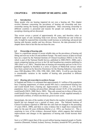 87


CHAPTER 6             OWNERSHIP OF HEARING AIDS

6.1     Introduction
Many people who are hearing impaired do not own a hearing aid. This chapter
reviews literature concerning the prevalence of hearing aid ownership and non-
ownership among the hearing impaired population. Data concerning ownership in
different countries is presented and reasons for people not seeking help or not
accepting a hearing aid are discussed.

This review covers a period of approximately 40 years, and therefore refers to
different types of aids including body-worn devices, behind-the-ear and in-the-ear
aids. It might be expected that ownership would increase as technology advanced and
hearing aids became smaller and less obvious. However, the data presented in this
chapter shows that in fact this has not been the case.


6.2      Ownership of hearing aids
There is a significant amount of recent reliable data on the prevalence of hearing aid
fitting and non-use in the US and northern Europe. The main sources of data reviewed
here are a report by the National Institute of Clinical Excellence (NICE) in the UK,
which is part of the National Health Service, published in 2000 (NICE, 2000), and a
report comparing hearing services in the UK and Scandinavian countries published in
2001 (Sorri et al, 2001). Detailed data on hearing aid ownership and use in the US is
published regularly by Kochkin in a series of reports of MarkeTrak surveys which
have been carried out by Knowles Electronics for the Hearing Industries Association
since 1989 (Kochkin 1993, 1994, 1998, 2001, 2002, 2003). It will be seen that there
is considerable variation in the number of hearing aids prescribed in different
countries.

6.2.1 Hearing aid ownership in northern Europe
In England and Wales it is estimated that approximately 8.1 million of the population
have a hearing impairment, of whom around 90% have a sensorineural hearing loss
and would benefit from a hearing aid. Approximately 1.4 million, or 3.4% of the
population, have a hearing aid prescribed, although around 10.4% of the population
could benefit (NICE, 2000; Davis, 2003). Thus only around one in three of those who
could benefit from a hearing aid owns one. The number of aids supplied annually is
around half a million, of which one third are given to new users.

Interestingly, the ratio of the number of aids fitted to the number of people who could
benefit has not changed over a period of many years. The National Institute of
Clinical Excellence reported in 2000 that this ratio had not changed in the preceding
15 years (NICE, 2000), and there is some evidence that it might have remained the
same for the past 40 years (Gilholme-Herbst et al, 1991), see Section 6.3. This is
surprising in view of the evidence, discussed below, which suggests that technical
improvements and changes in the appearance of hearing aids would increase their
usage.

Sorri et al (2001) report that of the several million hearing impaired people in Nordic
countries (Denmark, Finland, Iceland, Norway, Sweden), around 60-70%, possibly up


87
 