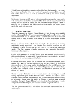 9


United States, mainly with reference to profound deafness. In the past few years there
have been several studies of the cost benefits of cochlear implants, and it is proposed
that similar methods could be used to estimate the costs of less severe hearing
impairment.

Furthermore there was notable lack of information on issues concerning young adults
with hearing loss; most of the research that has been carried out, particularly that
dealing with the effects of hearing loss, has concerned elderly subjects. There is
clearly a gap in knowledge and understanding of how hearing loss affects young
people that needs to be addressed.


1.2     Structure of the report
The report is arranged as follows. Chapter 2 describes how the many terms used in
relation to hearing ('deafness', ‘hearing impairment', 'hearing loss' and so on) are used
in different contexts and in different cultures. Current definitions of deafness and
hearing ability in terms of hearing level, as used by different organisations, are also
given.

Chapter 3 reviews studies which have investigated the prevalence of hearing
impairment among populations. This chapter also includes discussion of the
relationships between hearing loss and age, ethnicity, socio-economic status and
gender. The likely increase in hearing impairment, and reasons for the possible
increase, are also discussed.

Chapter 4 describes some of the major studies of the psychological and social effects
of hearing impairment on adults, while Chapter 5 contains a more extensive review of
the evidence for particular psychosocial effects.

Chapters 6 to 9 concern hearing aids. Chapters 6 and 7 discuss ownership and use of
hearing aids. Much of the information presented has been obtained in the United
States, and shows how many hearing impaired people who would benefit from
hearing aids do not possess them, while others who possess aids do not use them.
Chapters 9 and 10 review studies of people’s satisfaction with their aids, and the
benefits they obtain.

Chapter 10 reviews the limited amount of work concerned with evaluating the costs of
hearing impairment; again, most of these studies are American. In Chapter 11 issues
related to employment and unemployment, and earnings of hearing impaired people
are discussed. Based upon the studies in Chapter 10 and the data presented
throughout the report, Chapter 12 describes two methods for evaluating the costs to
Europe of untreated hearing loss, and costs are estimated using both methods.

The final chapter contains brief conclusions, discussion and recommendations for
further work.




9
 
