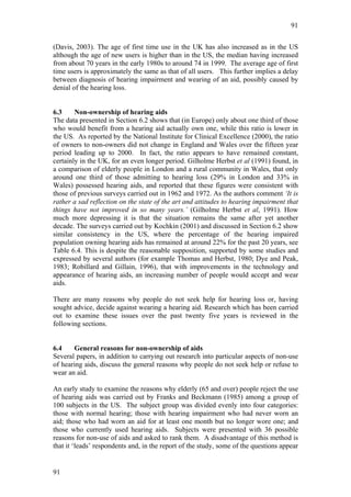 91


(Davis, 2003). The age of first time use in the UK has also increased as in the US
although the age of new users is higher than in the US, the median having increased
from about 70 years in the early 1980s to around 74 in 1999. The average age of first
time users is approximately the same as that of all users. This further implies a delay
between diagnosis of hearing impairment and wearing of an aid, possibly caused by
denial of the hearing loss.


6.3     Non-ownership of hearing aids
The data presented in Section 6.2 shows that (in Europe) only about one third of those
who would benefit from a hearing aid actually own one, while this ratio is lower in
the US. As reported by the National Institute for Clinical Excellence (2000), the ratio
of owners to non-owners did not change in England and Wales over the fifteen year
period leading up to 2000. In fact, the ratio appears to have remained constant,
certainly in the UK, for an even longer period. Gilholme Herbst et al (1991) found, in
a comparison of elderly people in London and a rural community in Wales, that only
around one third of those admitting to hearing loss (29% in London and 33% in
Wales) possessed hearing aids, and reported that these figures were consistent with
those of previous surveys carried out in 1962 and 1972. As the authors comment ‘It is
rather a sad reflection on the state of the art and attitudes to hearing impairment that
things have not improved in so many years.’ (Gilholme Herbst et al, 1991). How
much more depressing it is that the situation remains the same after yet another
decade. The surveys carried out by Kochkin (2001) and discussed in Section 6.2 show
similar consistency in the US, where the percentage of the hearing impaired
population owning hearing aids has remained at around 22% for the past 20 years, see
Table 6.4. This is despite the reasonable supposition, supported by some studies and
expressed by several authors (for example Thomas and Herbst, 1980; Dye and Peak,
1983; Robillard and Gillain, 1996), that with improvements in the technology and
appearance of hearing aids, an increasing number of people would accept and wear
aids.

There are many reasons why people do not seek help for hearing loss or, having
sought advice, decide against wearing a hearing aid. Research which has been carried
out to examine these issues over the past twenty five years is reviewed in the
following sections.


6.4    General reasons for non-ownership of aids
Several papers, in addition to carrying out research into particular aspects of non-use
of hearing aids, discuss the general reasons why people do not seek help or refuse to
wear an aid.

An early study to examine the reasons why elderly (65 and over) people reject the use
of hearing aids was carried out by Franks and Beckmann (1985) among a group of
100 subjects in the US. The subject group was divided evenly into four categories:
those with normal hearing; those with hearing impairment who had never worn an
aid; those who had worn an aid for at least one month but no longer wore one; and
those who currently used hearing aids. Subjects were presented with 36 possible
reasons for non-use of aids and asked to rank them. A disadvantage of this method is
that it ‘leads’ respondents and, in the report of the study, some of the questions appear


91
 