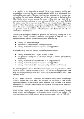 92


to be repetitive or not appropriately worded. Nevertheless important insights were
provided into the reasons for non-ownership of aids, which have subsequently been
confirmed by other studies. The two most important reasons given for non-use were
cost and the fear that having a hearing aid will draw attention to the hearing loss.
Other highly ranked reasons among the groups without aids were that aids are
inconvenient and uncomfortable to wear, ignorance of where to buy aids, the belief
that aids are only for the most severe problems, and being influenced by the poor
reports of others. Interestingly, reasons concerning attitudes of family and friends are
ranked the lowest which suggests that the reasons for non-use relate solely to users
and potential users themselves. Dissatisfaction with dispensers of aids also
contributed to their non-use.

Kochkin (1993) compared the reasons given for not purchasing hearing aids in two
studies of the Hearing Industries Association focus groups in 1984 and 1990. The
reasons commonly given in the earlier survey were the following:

     •   Hearing loss not severe enough
     •   Physicians do not recommend hearing instruments
     •   Hearing instruments cannot solve specific hearing problems

In the 1990 survey the stated reasons, in order of importance were:

     •   Hearing instruments have a stigma attached to them
     •   The person’s hearing loss is not serious enough to warrant getting hearing
         instruments
     •   Hearing instruments are uncomfortable or do not perform well
     •   Hearing instruments cannot solve specific hearing problems
     •   Hearing instruments cost too much, especially in relation to their value

It is interesting to note than in the earlier survey stigma, cost and performance did not
feature as reasons for non-ownership of aids. The reasons emerging from the 1990
study however agree strongly with those of the study by Franks and Beckmann (1985)
described above.

In 1993 Kochkin carried out a similar but much more extensive survey using a larger
group of subjects (Kochkin, 1993). He analysed the responses of 2306 hearing
impaired non-owners of hearing aids, having presented them with a list of 60 possible
reasons why they might not own a hearing aid and asked them to score the importance
of each reason.

He divided the reasons into six categories: hearing loss issues; consumer/personal
issues; stigma; hearing healthcare professionals; social network; and product. The
most important reasons which emerged within each category are listed in Table 6.6.




92
 