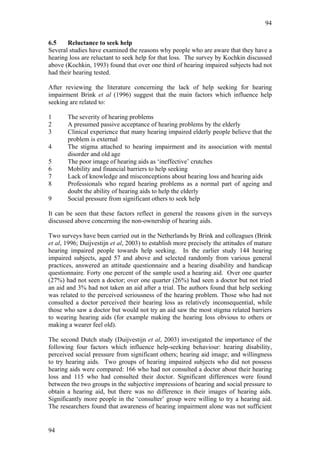 94


6.5    Reluctance to seek help
Several studies have examined the reasons why people who are aware that they have a
hearing loss are reluctant to seek help for that loss. The survey by Kochkin discussed
above (Kochkin, 1993) found that over one third of hearing impaired subjects had not
had their hearing tested.

After reviewing the literature concerning the lack of help seeking for hearing
impairment Brink et al (1996) suggest that the main factors which influence help
seeking are related to:

1      The severity of hearing problems
2      A presumed passive acceptance of hearing problems by the elderly
3      Clinical experience that many hearing impaired elderly people believe that the
       problem is external
4      The stigma attached to hearing impairment and its association with mental
       disorder and old age
5      The poor image of hearing aids as ‘ineffective’ crutches
6      Mobility and financial barriers to help seeking
7      Lack of knowledge and misconceptions about hearing loss and hearing aids
8      Professionals who regard hearing problems as a normal part of ageing and
       doubt the ability of hearing aids to help the elderly
9      Social pressure from significant others to seek help

It can be seen that these factors reflect in general the reasons given in the surveys
discussed above concerning the non-ownership of hearing aids.

Two surveys have been carried out in the Netherlands by Brink and colleagues (Brink
et al, 1996; Duijvestijn et al, 2003) to establish more precisely the attitudes of mature
hearing impaired people towards help seeking. In the earlier study 144 hearing
impaired subjects, aged 57 and above and selected randomly from various general
practices, answered an attitude questionnaire and a hearing disability and handicap
questionnaire. Forty one percent of the sample used a hearing aid. Over one quarter
(27%) had not seen a doctor; over one quarter (26%) had seen a doctor but not tried
an aid and 3% had not taken an aid after a trial. The authors found that help seeking
was related to the perceived seriousness of the hearing problem. Those who had not
consulted a doctor perceived their hearing loss as relatively inconsequential, while
those who saw a doctor but would not try an aid saw the most stigma related barriers
to wearing hearing aids (for example making the hearing loss obvious to others or
making a wearer feel old).

The second Dutch study (Duijvestijn et al, 2003) investigated the importance of the
following four factors which influence help-seeking behaviour: hearing disability,
perceived social pressure from significant others; hearing aid image; and willingness
to try hearing aids. Two groups of hearing impaired subjects who did not possess
hearing aids were compared: 166 who had not consulted a doctor about their hearing
loss and 115 who had consulted their doctor. Significant differences were found
between the two groups in the subjective impressions of hearing and social pressure to
obtain a hearing aid, but there was no difference in their images of hearing aids.
Significantly more people in the ‘consulter’ group were willing to try a hearing aid.
The researchers found that awareness of hearing impairment alone was not sufficient


94
 