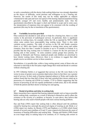95


to seek a consultation with the doctor; help seeking behaviour was strongly dependent
on the degree of difficulty, social pressure and willingness to try a hearing aid.
However, the results of this study may not be widely applicable as subjects
volunteered to take part and were not typical of the hearing impaired population being
generally younger (55 and over), healthy and predominantly male. Also the
questionnaire described in the paper is short and limited in scope and in some cases
the interpretation of responses does not appear to be consistent with the wording of
questions (this may be due to translation of the questionnaire).


6.6     Variability in services provided
Once someone has decided to seek advice or help for a hearing loss, there is a wide
variety in the provision of audiological services. In particular, there is significant
variation in waiting times, for example within the UK as reported by NICE (2000)
where some centres have unacceptably long waiting times. There is also wide
variation across countries. The study of services in the UK and Nordic countries
(Sorri et al, 2001) also found a high variation in waiting times across and within
countries, from less than 3 months in Sweden to up to 18 months in Finland. It is
possible that the long waiting time in Finland is a reason for the low provision of
hearing aids in that country. In some countries certain groups have priority, for
example in Denmark and Norway employed people and children are prioritised to
have shorter waiting times. (However, there is no evidence to suggest that older
people receive an inferior service in these countries.)

Nevertheless, it is possible that, within a long waiting period, some of those who are
reluctant to seek help in the first place might change their mind and decide to continue
without a hearing aid.

In 1991 Gilholme Herbst et al suggested that services in the UK were likely to be
worse in areas of greater socio-economic deprivation where in fact there was a greater
need of services. In their study of hearing impaired subjects in Wales and London the
authors found that less than half of those who had consulted their doctor ended up in
possession of a hearing aid ((29/66 in London; 17/39 in Wales) suggesting that the
process of procuring an aid was equally problematic in both areas, due to the attitude
of both the patient and their doctor to hearing loss and ageing.


6.7    Denial of problem and delay in seeking help
Many researchers have reported that hearing impaired people wait as long as possible
before seeking help, sometimes as a result of denying to themselves and to others the
existence or the severity of a problem, or because, as seen above, they believe that
hearing aids are only used to benefit people with more serious hearing problems.

Dye and Peak (1983) report that seeking help is often delayed until the problems
caused by hearing loss outweigh the perceived stigma of wearing an aid. Brink et al
(1996) report two studies, by Brooks (1979) and Stephens et al (1980) which found
periods of several years (medians of 8 and 12 years respectively) between the onset of
awareness of hearing difficulties and seeking help. Thomas and Herbst (1980) found
an even longer delay in seeking help to be common; of 211 hearing aids owners in



95
 