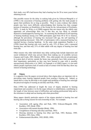 96


their study, over 40% had known they had a hearing loss for 20 or more years before
obtaining an aid.

One possible reason for the delay in seeking help given by Eriksson-Mangold et al
(1990) is the association of hearing problems with getting old; this leads people to
ignore their problems for as long as possible. There is some evidence that elderly
people may have more difficulty acknowledging their hearing loss than younger
persons (Committee on Disabilities of the Group for the Advancement of Psychiatry,
1997). A study by Wiley et al (2000) suggests that one reason why the elderly may
apparently not acknowledge their loss is that they are less likely to consider
themselves handicapped by hearing loss. In examining the likelihood of self reporting
of hearing handicap among over 3000 participants aged from 48 to 92 in America,
although the prevalence of hearing loss increased with age, the self reporting of
hearing handicap decreased. Only 40% of participants with a measured hearing loss
reported having a hearing handicap. In the same study population Popelka et al
(1998) found that hearing aids were used by only 15% of those with a measured
hearing loss, and that only 21% of older adults with any degree of hearing loss had
tried aids.

Other reasons why older individuals may delay seeking help include depression and
social withdrawal which may prevent them from making use of available services
(Aguayo and Coady, 2001; Barnett, 2002). Also, older people who do not participate
in a great deal of activity outside the home may genuinely have little awareness of
their impairment, particularly as they may have learned to cope with it, possibly
unconsciously (Duijvestin et al, 2003). As Espmark et al (2002) report, it is not until
elderly people experience lack of sound as lack of contact with life that they show any
interest in hearing technology.


6.8     Stigma
It is apparent from the papers reviewed above that stigma plays an important role in
preventing many hearing impaired people from wearing a hearing aid. Indeed, as
stated above it may be that help is not sought until problems of hearing loss outweigh
the perceived stigma of wearing an aid (Dye and Peak, 1983).

Hetu (1996) has addressed at length the issue of stigma attached to hearing
impairment and considers it to be the major obstacle to rehabilitation, contributing to
the length of time between onset of difficulties and seeking professional help and to
the reluctance to adopt and use hearing aids when prescribed.

Many papers identify particular aspects of the stigma attached to hearing loss and
hearing aids as being reasons for non-ownership of aids. For example:

     •   Association with ageing (Dye and Peak, 1983; Eriksson-Mangold, 1990;
         Kochkin, 1993; Brink 1996)
     •   Association with mental disorder (Brink, 1996)
     •   Unsightliness of hearing aids (Dye and Peak, 1983)
     •   Drawing attention to hearing loss (Dye and Peak, 1983; Rutman, 1989;
         Kochkin, 1993; Hetu, 1996)
     •   Embarrassment (Kochkin, 1993; RNID, 1999)


96
 