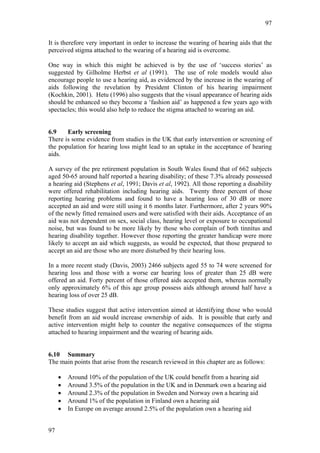 97


It is therefore very important in order to increase the wearing of hearing aids that the
perceived stigma attached to the wearing of a hearing aid is overcome.

One way in which this might be achieved is by the use of ‘success stories’ as
suggested by Gilholme Herbst et al (1991). The use of role models would also
encourage people to use a hearing aid, as evidenced by the increase in the wearing of
aids following the revelation by President Clinton of his hearing impairment
(Kochkin, 2001). Hetu (1996) also suggests that the visual appearance of hearing aids
should be enhanced so they become a ‘fashion aid’ as happened a few years ago with
spectacles; this would also help to reduce the stigma attached to wearing an aid.


6.9    Early screening
There is some evidence from studies in the UK that early intervention or screening of
the population for hearing loss might lead to an uptake in the acceptance of hearing
aids.

A survey of the pre retirement population in South Wales found that of 662 subjects
aged 50-65 around half reported a hearing disability; of these 7.3% already possessed
a hearing aid (Stephens et al, 1991; Davis et al, 1992). All those reporting a disability
were offered rehabilitation including hearing aids. Twenty three percent of those
reporting hearing problems and found to have a hearing loss of 30 dB or more
accepted an aid and were still using it 6 months later. Furthermore, after 2 years 90%
of the newly fitted remained users and were satisfied with their aids. Acceptance of an
aid was not dependent on sex, social class, hearing level or exposure to occupational
noise, but was found to be more likely by those who complain of both tinnitus and
hearing disability together. However those reporting the greater handicap were more
likely to accept an aid which suggests, as would be expected, that those prepared to
accept an aid are those who are more disturbed by their hearing loss.

In a more recent study (Davis, 2003) 2466 subjects aged 55 to 74 were screened for
hearing loss and those with a worse ear hearing loss of greater than 25 dB were
offered an aid. Forty percent of those offered aids accepted them, whereas normally
only approximately 6% of this age group possess aids although around half have a
hearing loss of over 25 dB.

These studies suggest that active intervention aimed at identifying those who would
benefit from an aid would increase ownership of aids. It is possible that early and
active intervention might help to counter the negative consequences of the stigma
attached to hearing impairment and the wearing of hearing aids.


6.10 Summary
The main points that arise from the research reviewed in this chapter are as follows:

     •   Around 10% of the population of the UK could benefit from a hearing aid
     •   Around 3.5% of the population in the UK and in Denmark own a hearing aid
     •   Around 2.3% of the population in Sweden and Norway own a hearing aid
     •   Around 1% of the population in Finland own a hearing aid
     •   In Europe on average around 2.5% of the population own a hearing aid


97
 