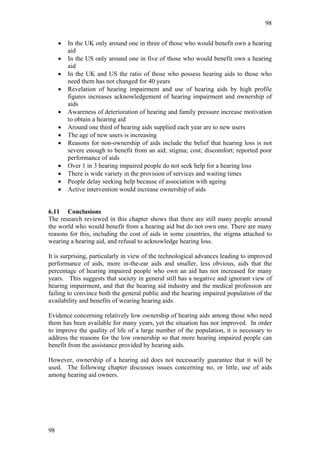 98


     •   In the UK only around one in three of those who would benefit own a hearing
         aid
     •   In the US only around one in five of those who would benefit own a hearing
         aid
     •   In the UK and US the ratio of those who possess hearing aids to those who
         need them has not changed for 40 years
     •   Revelation of hearing impairment and use of hearing aids by high profile
         figures increases acknowledgement of hearing impairment and ownership of
         aids
     •   Awareness of deterioration of hearing and family pressure increase motivation
         to obtain a hearing aid
     •   Around one third of hearing aids supplied each year are to new users
     •   The age of new users is increasing
     •   Reasons for non-ownership of aids include the belief that hearing loss is not
         severe enough to benefit from an aid; stigma; cost; discomfort; reported poor
         performance of aids
     •   Over 1 in 3 hearing impaired people do not seek help for a hearing loss
     •   There is wide variety in the provision of services and waiting times
     •   People delay seeking help because of association with ageing
     •   Active intervention would increase ownership of aids


6.11 Conclusions
The research reviewed in this chapter shows that there are still many people around
the world who would benefit from a hearing aid but do not own one. There are many
reasons for this, including the cost of aids in some countries, the stigma attached to
wearing a hearing aid, and refusal to acknowledge hearing loss.

It is surprising, particularly in view of the technological advances leading to improved
performance of aids, more in-the-ear aids and smaller, less obvious, aids that the
percentage of hearing impaired people who own an aid has not increased for many
years. This suggests that society in general still has a negative and ignorant view of
hearing impairment, and that the hearing aid industry and the medical profession are
failing to convince both the general public and the hearing impaired population of the
availability and benefits of wearing hearing aids.

Evidence concerning relatively low ownership of hearing aids among those who need
them has been available for many years, yet the situation has not improved. In order
to improve the quality of life of a large number of the population, it is necessary to
address the reasons for the low ownership so that more hearing impaired people can
benefit from the assistance provided by hearing aids.

However, ownership of a hearing aid does not necessarily guarantee that it will be
used. The following chapter discusses issues concerning no, or little, use of aids
among hearing aid owners.




98
 