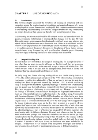99


CHAPTER 7              USE OF HEARING AIDS

7.1    Introduction
The previous chapter discussed the prevalence of hearing aid ownership and non-
ownership among the hearing impaired population, and examined reasons why some
hearing impaired people do not own a hearing aid. This chapter considers the amount
of time hearing aids are used by their owners, and possible reasons why some hearing
aid owners do not use their aids or use them for only a small amount of time.

In considering the research reviewed in this chapter it must be remembered that the
quality, design and performance of hearing aids has changed over the past 40 years.
The earlier papers were concerned predominantly with body worn aids whereas later
papers discuss behind-the-ear and/or in-the-ear aids. There is an additional body of
research in which preferences for different types of aids have been investigated. This
is beyond the scope of this report. However, in this chapter, if these factors impinge
upon the issues being discussed they will be referred to; otherwise papers discussing
solely that aspect of hearing aid use have been omitted from this report.


7.2    Usage of hearing aids
Several studies have reported on the usage of hearing aids, for example in terms of
how often they are worn, or number of hours per day for which they are worn, and
have attempted to relate this to factors such as age or degree of hearing loss. This
section reviews some of the data that has been presented, from which it can be seen
that many hearing aids are used very little or not at all.

An early study into factors affecting hearing aid use was carried out by Surr et al
(1978). The authors cite research carried out in the 1970s which reached contradictory
conclusions regarding the relationship of hearing aid use to age and to severity of
hearing loss. They cite previous research by Ewertsen (1974) in which a follow up
study of 1006 patients found that a greater percentage of patients with severe hearing
loss for speech used their aids always, compared with those with less severe losses.
There was no apparent relationship between usage and age. However, in contrast to
the findings of Ewertson, Surr et al report that Jerger and Hayes (1976) found that the
mean age of dissatisfied users was higher than that of the satisfied group. Consistently
with Ewertson, Kapteyn (1977a, 1977b, 1977c) found no age effect, but he also found
no consistent relationship between hearing loss and use. However, he did find that the
longer it takes to acclimatise to the aid, the lower the daily usage, which suggests that
the longer it takes to adjust to an aid the less likely a patient is to wear it. (It was
reported in Chapter 6 that early intervention increases ownership of aids; these two
aspects may be related in that it is possible that the earlier the intervention the shorter
the adjustment period.) Surr et al themselves surveyed 666 US army members who
wore hearing aids. A difference between this study and others was that the subjects
were, on the whole, younger than those used elsewhere, and also had a wide age range
from the 20s to the 80s, the majority being in their 40s and 50s. The subjects suffered
from predominantly noise induced hearing loss and all had worn their aids for at least
6 months. A variety of aids were in use; no in-the-ear aids were included in the
analysis. The responses of 439 subjects were analysed to investigate use related to
age, to hearing loss, to length of training programme, and in different situations.


99
 