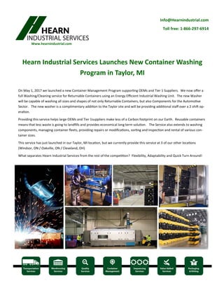 Info@Hearnindustrial.com
Toll free: 1-866-297-6914
Www.hearnindustrial.com
Hearn Industrial Services Launches New Container Washing
Program in Taylor, MI
On May 1, 2017 we launched a new Container Management Program supporting OEMs and Tier 1 Suppliers. We now offer a
full Washing/Cleaning service for Returnable Containers using an Energy Efficient Industrial Washing Unit. The new Washer
will be capable of washing all sizes and shapes of not only Returnable Containers, but also Components for the Automotive
Sector. The new washer is a complimentary addition to the Taylor site and will be providing additional staff over a 2 shift op-
eration.
Providing this service helps large OEMs and Tier 1suppliers make less of a Carbon footprint on our Earth. Reusable containers
means that less waste is going to landfills and provides economical long term solution. The Service also extends to washing
components, managing container fleets, providing repairs or modifications, sorting and inspection and rental of various con-
tainer sizes.
This service has just launched in our Taylor, MI location, but we currently provide this service at 3 of our other locations
(Windsor, ON / Oakville, ON / Cleveland, OH)
What separates Hearn Industrial Services from the rest of the competition? Flexibility, Adaptability and Quick Turn Around!
 
