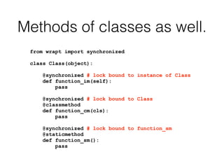Methods of classes as well.
from wrapt import synchronized
class Class(object):
@synchronized # lock bound to instance of Class
def function_im(self):
pass
@synchronized # lock bound to Class
@classmethod
def function_cm(cls):
pass
@synchronized # lock bound to function_sm
@staticmethod
def function_sm():
pass
 