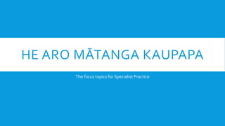 HE ARO MĀTANGA KAUPAPA
The focus topics for Specialist Practice
 