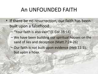 An UNFOUNDED FAITH
• If there be no resurrection, our faith has been
built upon a falsehood
– “Your faith is also vain” (1 Cor.15:14)
– We have been building our spiritual houses on the
sand of lies and deception (Matt.7:24-26)
– Our faith is not built upon evidence (Heb.11:1),
but upon a hoax.

 