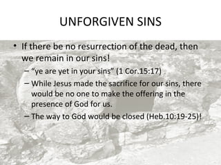 UNFORGIVEN SINS
• If there be no resurrection of the dead, then
we remain in our sins!
– “ye are yet in your sins” (1 Cor.15:17)
– While Jesus made the sacrifice for our sins, there
would be no one to make the offering in the
presence of God for us.
– The way to God would be closed (Heb.10:19-25)!

 