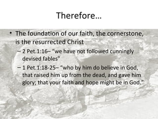 Therefore…
• The foundation of our faith, the cornerstone,
is the resurrected Christ
– 2 Pet.1:16– “we have not followed cunningly
devised fables”
– 1 Pet.1:18-25– “who by him do believe in God,
that raised him up from the dead, and gave him
glory; that your faith and hope might be in God.”

 