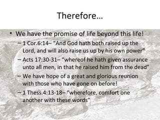 Therefore…
• We have the promise of life beyond this life!
– 1 Cor.6:14– “And God hath both raised up the
Lord, and will also raise us up by his own power”
– Acts 17:30-31– “whereof he hath given assurance
unto all men, in that he raised him from the dead”
– We have hope of a great and glorious reunion
with those who have gone on before!
– 1 Thess.4:13-18– “wherefore, comfort one
another with these words”

 