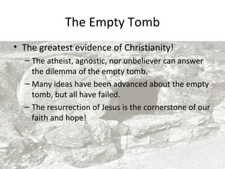 The Empty Tomb
• The greatest evidence of Christianity!
– The atheist, agnostic, nor unbeliever can answer
the dilemma of the empty tomb.
– Many ideas have been advanced about the empty
tomb, but all have failed.
– The resurrection of Jesus is the cornerstone of our
faith and hope!

 