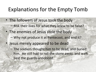 Explanations for the Empty Tomb
• The followers of Jesus took the body
– Risk their lives for what they knew to be false?

• The enemies of Jesus stole the body
– Why not produce it at Pentecost, and end it?

• Jesus merely appeared to be dead
– The soldiers thought him to be dead, and buried
him. He still had to roll the stone away, and walk
past the guards unnoticed.

 