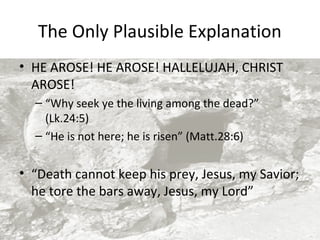 The Only Plausible Explanation
• HE AROSE! HE AROSE! HALLELUJAH, CHRIST
AROSE!
– “Why seek ye the living among the dead?”
(Lk.24:5)
– “He is not here; he is risen” (Matt.28:6)

• “Death cannot keep his prey, Jesus, my Savior;
he tore the bars away, Jesus, my Lord”

 
