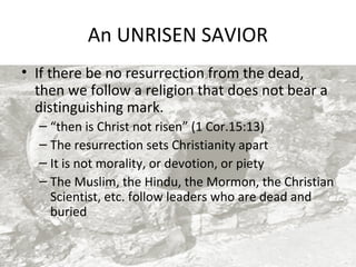 An UNRISEN SAVIOR
• If there be no resurrection from the dead,
then we follow a religion that does not bear a
distinguishing mark.
– “then is Christ not risen” (1 Cor.15:13)
– The resurrection sets Christianity apart
– It is not morality, or devotion, or piety
– The Muslim, the Hindu, the Mormon, the Christian
Scientist, etc. follow leaders who are dead and
buried

 