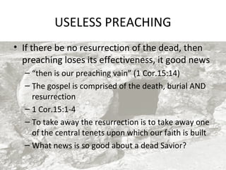 USELESS PREACHING
• If there be no resurrection of the dead, then
preaching loses its effectiveness, it good news
– “then is our preaching vain” (1 Cor.15:14)
– The gospel is comprised of the death, burial AND
resurrection
– 1 Cor.15:1-4
– To take away the resurrection is to take away one
of the central tenets upon which our faith is built
– What news is so good about a dead Savior?

 